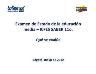 Examen de Estado de la educación 
E      d E t d d l d         ió
   media – ICFES SABER 11o.

          Q
          Qué se evalúa



        Bogotá, mayo de 2012
        Bogotá mayo de 2012
 