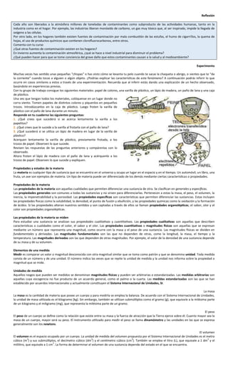 Reflexión

Cada año son liberados a la atmósfera millones de toneladas de contaminantes como subproducto de las actividades humanas, tanto en la
industria como en el hogar. Por ejemplo, las industrias liberan monóxido de carbono, un gas muy tóxico que, al ser inspirado, impide la llegada de
oxígeno a las células.
Por otro lado, en los hogares también existen fuentes de contaminación por mala combustión de las estufas, el humo de cigarrillos, la quema de
hojas, el uso de productos químicos que contienen clorofluorocarbonos, entre otros.
Comenta con tu curso
¿Qué otras fuentes de contaminación existen en los hogares?
En invierno aumenta la contaminación atmosférica, ¿qué se hace a nivel industrial para disminuir el problema?
¿Qué pueden hacer para que se tome conciencia del grave daño que estos contaminantes causan a la salud y al medioambiente?

                                                                                                                                        Experimento

Muchas veces has sentido unas pequeñas “chispas” o has visto cómo se levanta tu pelo cuando te sacas la chaqueta o abrigo, o sientes que te “da
la corriente” cuando tocas a alguien o algún objeto. ¿Podrías explicar las características de este fenómeno? A continuación podrás inferir lo que
ocurre en casos similares a estos a través de una experimentación. Recuerda que al inferir estás dando una explicación de un hecho observado,
basándote en experiencias previas.
Con tu grupo de trabajo consigue los siguientes materiales: papel de colores, una varilla de plástico, un lápiz de madera, un paño de lana y una caja
de plástico.
Una vez que tengan todos los materiales, colóquense en un lugar donde no
corra viento. Tomen papeles de distintos colores y píquenlos en pequeños
trozos. Introdúzcanlos en la caja de plástico. Luego froten la varilla de
plástico con el paño de lana durante un minuto.
Responde en tu cuaderno las siguientes preguntas:
1. ¿Qué crees que sucederá si se acerca lentamente la varilla a los
papelitos?
2. ¿Qué crees que le sucede a la varilla al frotarla con el paño de lana?
3. ¿Qué sucederá si se utiliza un lápiz de madera en lugar de la varilla de
plástico?
Acerquen lentamente la varilla de plástico, previamente frotada, a los
trozos de papel. Observen lo que sucede.
Revisen las respuestas de las preguntas anteriores y compárenlas con lo
observado.
Ahora froten el lápiz de madera con el paño de lana y acérquenlo a los
trozos de papel. Observen lo que sucede y expliquen.

Propiedades y estados de la materia
La materia es cualquier tipo de sustancia que se encuentra en el universo y ocupa un lugar en el espacio y en el tiempo. Un automóvil, un libro, una
fruta, un ave son ejemplos de materia. Un tipo de materia puede ser diferenciado de los demás mediante ciertas características o propiedades.

Propiedades de la materia
Las propiedades de la materia son aquellas cualidades que permiten diferenciar una sustancia de otra. Se clasifican en generales y específicas.
Las propiedades generales son comunes a todas las sustancias y no sirven para diferenciarlas. Pertenecen a estas la masa, el peso, el volumen, la
inercia, la impenetrabilidad y la porosidad. Las propiedades específicas son características que permiten diferenciar las sustancias. Estas incluyen
las propiedades físicas como la solubilidad, la densidad, el punto de fusión y ebullición, y las propiedades químicas como la oxidación y la formación
de ácidos. Si las propiedades alteran nuestros sentidos y son captadas a través de ellos se llaman propiedades organolépticas; el sabor, olor y el
color son propiedades organolépticas.

Las propiedades de la materia se miden
Para estudiar una sustancia se analizan sus propiedades cualitativas y cuantitativas. Las propiedades cualitativas son aquellas que describen
características o cualidades como el color, el sabor y el olor. Las propiedades cuantitativas o magnitudes físicas son aquellas que se expresan
mediante un número que representa una magnitud, como ocurre con la masa y el peso de una sustancia. Las magnitudes físicas se dividen en
fundamentales y derivadas. Las magnitudes fundamentales son las que no dependen de otras, como la longitud, la masa, el tiempo y la
temperatura. Las magnitudes derivadas son las que dependen de otras magnitudes. Por ejemplo, el valor de la densidad de una sustancia depende
de su masa y de su volumen.

Elementos de una medida
Medir es comparar un valor o magnitud desconocida con otra magnitud similar que se toma como patrón y que se denomina unidad. Toda medida
consta de un número y de una unidad. El número indica las veces que se repite la unidad de medida y la unidad nos informa sobre la propiedad o
magnitud que se mide.

Unidades de medida
Aquellos rasgos que pueden ser medidos se denominan magnitudes físicas y pueden ser arbitrarias o estandarizadas. Las medidas arbitrarias son
aquellas cuya escogencia no fue producto de un acuerdo general, como el palmo o la cuarta. Las medidas estandarizadas son las que se han
establecido por acuerdos internacionales y actualmente constituyen el Sistema Internacional de Unidades, SI.

                                                                                                                                            La masa
La masa es la cantidad de materia que posee un cuerpo y para medirla se emplea la balanza. De acuerdo con el Sistema Internacional de Unidades,
la unidad de masa utilizada es el kilogramo (kg). Sin embargo, también se utilizan submúltiplos como el gramo (g), que equivale a la milésima parte
de un kilogramo y el miligramo (mg), que representa la milésima parte de un gramo.

                                                                                                                                            El peso
El peso de un cuerpo se define como la relación que existe entre su masa y la fuerza de atracción que la Tierra ejerce sobre él. Cuanto mayor sea la
masa de un cuerpo, mayor será su peso. El instrumento utilizado para medir el peso se llama dinamómetro y las unidades en las que se expresa
generalmente son los newtons.

                                                                                                                                      El volumen
El volumen es el espacio ocupado por un cuerpo. La unidad de medida del volumen propuesta por el Sistema Internacional de Unidades es el metro
            3                                              3                          3                                                     3
cúbico (m ) y sus submúltiplos, el decímetro cúbico (dm ) y el centímetro cúbico (cm ). También se emplea el litro (L), que equivale a 1 dm y el
                              3
mililitro, que equivale a 1 cm . La forma de determinar el volumen de una sustancia depende del estado en el que se encuentra.
 