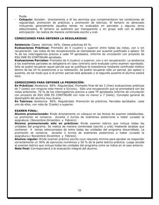 10
fluida.
- Coloquio: Acceden directamente a él los alumnos que cumplimentaron las condiciones de
regularidad, promoción de prácticos y promoción de teóricos. El temario es abreviado
incluyendo generalmente aquellos temas no evaluados en parciales y algunos otros
seleccionados. El temario se publicará por transparente y en grupo web con la debida
anticipación. Se realiza de manera combinada escrito y oral.
CONDICIONES PARA OBTENER LA REGULARIDAD:
Asistencia: Clases teóricas: 65%. Clases prácticas 65 %.
Evaluaciones Prácticas: Promedio de 4 (cuatro) o superior entre todas las notas, con o sin
recuperación. Las notas de las recuperaciones se reemplazan por ausente justificado o aplazo. 50
% de los interrogatorios previos a cada TP aprobados. Informe de vinculación con proyecto de
RSU DAR ES CONTINUAR aprobado.
Evaluaciones Parciales: Promedio de 4 (cuatro) o superior, con o sin recuperación. La asistencia
a los exámenes parciales es obligatoria en caso contrario será evaluado como examen reprobado.
Sólo se podrá recuperar aquel parcial que se justifique la inasistencia mediante certificado médico
dentro de las 24 hs posteriores a su realización. Se podrá recuperar sólo un parcial, por aplazo o
ausente, de tal modo que si el primer parcial está aplazado y el segundo ausente el alumno estará
libre.
CONDICIONES PARA OBTENER LA PROMOCIÓN:
En Prácticos: Asistencia 80%. Regularidad. Promedio final de las 3 (tres) evaluaciones prácticas
de 7 (siete) con ninguna nota menor a 5(cinco). Sólo una recuperación que se promediará con las
notas anteriores. 70 % de los interrogatorios previos a cada TP aprobados Informe de vinculación
con proyecto de RSU DAR ES CONTINUAR con nota no menor a 7 (siete). Concepto general de
desempeño del alumno muy bueno.
En Teóricos: Asistencia 80%. Regularidad. Promoción de prácticos. Parciales aprobados cada
uno de ellos, con nota de 7(siete) o superior.
EXAMEN FINAL:
Alumno promocionado: Rinde directamente un coloquio en las fechas de examen establecidas.
La promoción se conserva durante 2 turnos de exámenes posteriores a haber cursado la
asignatura. (Noviembre-Diciembre y Febrero).
Alumno promocionado sólo en prácticos: Rinde examen teórico que incluye todas las
unidades del programa. Se realiza de manera combinada (escrito y oral) mediante tarjetas que
contienen 4 temas seleccionados de entre todas las unidades del programa desarrollado. La
promoción se conserva durante 2 turnos de exámenes posteriores a haber cursado la
asignatura.( Noviembre-Diciembre y Febrero)
Alumno regular: Rinde examen práctico escrito cuyo requisito mínimo para aprobar es responder
correctamente un 50% de ejercicios numéricos y 50 % de la parte teórico-práctica. Luego accede
al examen teórico que incluye todas las unidades del programa como se indica en el caso anterior.
Nota final: Corresponderá a la evaluación integral del alumno.
 