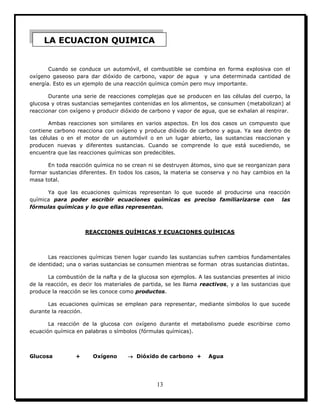 13
Cuando se conduce un automóvil, el combustible se combina en forma explosiva con el
oxígeno gaseoso para dar dióxido de carbono, vapor de agua y una determinada cantidad de
energía. Esto es un ejemplo de una reacción química común pero muy importante.
Durante una serie de reacciones complejas que se producen en las células del cuerpo, la
glucosa y otras sustancias semejantes contenidas en los alimentos, se consumen (metabolizan) al
reaccionar con oxígeno y producir dióxido de carbono y vapor de agua, que se exhalan al respirar.
Ambas reacciones son similares en varios aspectos. En los dos casos un compuesto que
contiene carbono reacciona con oxígeno y produce dióxido de carbono y agua. Ya sea dentro de
las células o en el motor de un automóvil o en un lugar abierto, las sustancias reaccionan y
producen nuevas y diferentes sustancias. Cuando se comprende lo que está sucediendo, se
encuentra que las reacciones químicas son predecibles.
En toda reacción química no se crean ni se destruyen átomos, sino que se reorganizan para
formar sustancias diferentes. En todos los casos, la materia se conserva y no hay cambios en la
masa total.
Ya que las ecuaciones químicas representan lo que sucede al producirse una reacción
química para poder escribir ecuaciones químicas es preciso familiarizarse con las
fórmulas químicas y lo que ellas representan.
REACCIONES QUÍMICAS Y ECUACIONES QUÍMICAS
Las reacciones químicas tienen lugar cuando las sustancias sufren cambios fundamentales
de identidad; una o varias sustancias se consumen mientras se forman otras sustancias distintas.
La combustión de la nafta y de la glucosa son ejemplos. A las sustancias presentes al inicio
de la reacción, es decir los materiales de partida, se les llama reactivos, y a las sustancias que
produce la reacción se les conoce como productos.
Las ecuaciones químicas se emplean para representar, mediante símbolos lo que sucede
durante la reacción.
La reacción de la glucosa con oxígeno durante el metabolismo puede escribirse como
ecuación química en palabras o símbolos (fórmulas químicas).
Glucosa + Oxígeno  Dióxido de carbono + Agua
LA ECUACION QUIMICA
 
