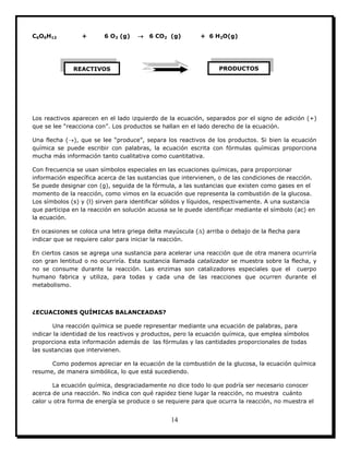 14
C6O6H12 + 6 O2 (g)  6 CO2 (g) + 6 H2O(g)
Los reactivos aparecen en el lado izquierdo de la ecuación, separados por el signo de adición (+)
que se lee “reacciona con”. Los productos se hallan en el lado derecho de la ecuación.
Una flecha (), que se lee “produce”, separa los reactivos de los productos. Si bien la ecuación
química se puede escribir con palabras, la ecuación escrita con fórmulas químicas proporciona
mucha más información tanto cualitativa como cuantitativa.
Con frecuencia se usan símbolos especiales en las ecuaciones químicas, para proporcionar
información específica acerca de las sustancias que intervienen, o de las condiciones de reacción.
Se puede designar con (g), seguida de la fórmula, a las sustancias que existen como gases en el
momento de la reacción, como vimos en la ecuación que representa la combustión de la glucosa.
Los símbolos (s) y (l) sirven para identificar sólidos y líquidos, respectivamente. A una sustancia
que participa en la reacción en solución acuosa se le puede identificar mediante el símbolo (ac) en
la ecuación.
En ocasiones se coloca una letra griega delta mayúscula () arriba o debajo de la flecha para
indicar que se requiere calor para iniciar la reacción.
En ciertos casos se agrega una sustancia para acelerar una reacción que de otra manera ocurriría
con gran lentitud o no ocurriría. Esta sustancia llamada catalizador se muestra sobre la flecha, y
no se consume durante la reacción. Las enzimas son catalizadores especiales que el cuerpo
humano fabrica y utiliza, para todas y cada una de las reacciones que ocurren durante el
metabolismo.
¿ECUACIONES QUÍMICAS BALANCEADAS?
Una reacción química se puede representar mediante una ecuación de palabras, para
indicar la identidad de los reactivos y productos, pero la ecuación química, que emplea símbolos
proporciona esta información además de las fórmulas y las cantidades proporcionales de todas
las sustancias que intervienen.
Como podemos apreciar en la ecuación de la combustión de la glucosa, la ecuación química
resume, de manera simbólica, lo que está sucediendo.
La ecuación química, desgraciadamente no dice todo lo que podría ser necesario conocer
acerca de una reacción. No indica con qué rapidez tiene lugar la reacción, no muestra cuánto
calor u otra forma de energía se produce o se requiere para que ocurra la reacción, no muestra el
REACTIVOS PRODUCTOS
 