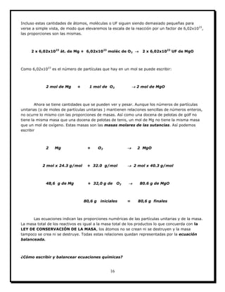 16
Incluso estas cantidades de átomos, moléculas o UF siguen siendo demasiado pequeñas para
verse a simple vista, de modo que elevaremos la escala de la reacción por un factor de 6,02x1023
,
las proporciones son las mismas.
2 x 6,02x1023
át. de Mg + 6,02x1023
moléc de O2  2 x 6,02x1023
UF de MgO
Como 6,02x1023
es el número de partículas que hay en un mol se puede escribir:
2 mol de Mg + 1 mol de O2  2 mol de MgO
Ahora se tiene cantidades que se pueden ver y pesar. Aunque los números de partículas
unitarias (o de moles de partículas unitarias ) mantienen relaciones sencillas de números enteros,
no ocurre lo mismo con las proporciones de masas. Así como una docena de pelotas de golf no
tiene la misma masa que una docena de pelotas de tenis, un mol de Mg no tiene la misma masa
que un mol de oxígeno. Estas masas son las masas molares de las sutancias. Así podemos
escribir
2 Mg + O2  2 MgO
2 mol x 24.3 g/mol + 32.0 g/mol  2 mol x 40.3 g/mol
48,6 g de Mg + 32,0 g de O2  80.6 g de MgO
80,6 g iniciales = 80,6 g finales
Las ecuaciones indican las proporciones numéricas de las partículas unitarias y de la masa.
La masa total de los reactivos es igual a la masa total de los productos lo que concuerda con la
LEY DE CONSERVACIÓN DE LA MASA, los átomos no se crean ni se destruyen y la masa
tampoco se crea ni se destruye. Todas estas relaciones quedan representadas por la ecuación
balanceada.
¿Cómo escribir y balancear ecuaciones químicas?
 
