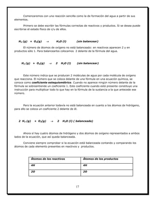 17
Comenzaremos con una reacción sencilla como la de formación del agua a partir de sus
elementos.
Primero se debe escribir las fórmulas correctas de reactivos y productos. Si se desea puede
escribirse el estado físico de c/u de ellos.
H2 (g) + O2(g)  H2O (l) (sin balancear)
El número de átomos de oxígeno no está balanceado: en reactivos aparecen 2 y en
productos sólo 1. Para balancearlos colocamos 2 delante de la fórmula del agua.
H2 (g) + O2(g)  2 H2O (l) (sin balancear)
Este número indica que se producen 2 moléculas de agua por cada molécula de oxígeno
que reacciona. El número que se coloca delante de una fórmula en una ecuación química, se
conoce como coeficiente estequiométrico. Cuando no aparece ningún número delante de la
fórmula se sobreentiende un coeficiente 1. Este coeficiente cuando está presente constituye una
instrucción para multiplicar todo lo que hay en la fórmula de la sustancia a la que antecede ese
número.
Pero la ecuación anterior todavía no está balanceada en cuanto a los átomos de hidrógeno,
para ello se coloca un coeficiente 2 delante de él.
2 H2 (g) + O2(g)  2 H2O (l) ( balanceada)
Ahora sí hay cuatro átomos de hidrógeno y dos átomos de oxígeno representados a ambos
lados de la ecuación, que así queda balanceada.
Conviene siempre comprobar si la ecuación está balanceada contando y comparando los
átomos de cada elemento presentes en reactivos y productos.
Átomos de los reactivos Átomos de los productos
4H 4H
2O 2O
 