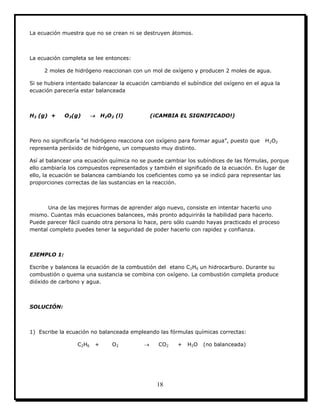 18
La ecuación muestra que no se crean ni se destruyen átomos.
La ecuación completa se lee entonces:
2 moles de hidrógeno reaccionan con un mol de oxígeno y producen 2 moles de agua.
Si se hubiera intentado balancear la ecuación cambiando el subíndice del oxígeno en el agua la
ecuación parecería estar balanceada
H2 (g) + O2(g)  H2O2 (l) (¡CAMBIA EL SIGNIFICADO!)
Pero no significaría “el hidrógeno reacciona con oxígeno para formar agua”, puesto que H2O2
representa peróxido de hidrógeno, un compuesto muy distinto.
Así al balancear una ecuación química no se puede cambiar los subíndices de las fórmulas, porque
ello cambiaría los compuestos representados y también el significado de la ecuación. En lugar de
ello, la ecuación se balancea cambiando los coeficientes como ya se indicó para representar las
proporciones correctas de las sustancias en la reacción.
Una de las mejores formas de aprender algo nuevo, consiste en intentar hacerlo uno
mismo. Cuantas más ecuaciones balancees, más pronto adquirirás la habilidad para hacerlo.
Puede parecer fácil cuando otra persona lo hace, pero sólo cuando hayas practicado el proceso
mental completo puedes tener la seguridad de poder hacerlo con rapidez y confianza.
EJEMPLO 1:
Escribe y balancea la ecuación de la combustión del etano C2H6 un hidrocarburo. Durante su
combustión o quema una sustancia se combina con oxígeno. La combustión completa produce
dióxido de carbono y agua.
SOLUCIÓN:
1) Escribe la ecuación no balanceada empleando las fórmulas químicas correctas:
C2H6 + O2  CO2 + H2O (no balanceada)
 