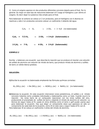 19
2) Como el oxígeno aparece en dos productos diferentes conviene dejarlo para el final. Por lo
general. Es mejor en este tipo de reacciones balancear el C luego el hidrógeno y por último el
oxígeno. Es decir dejar la sustancia más simple para el final.
Para balancear el carbono se coloca un 2 en productos, para el hidrógeno con 6 átomos en
reactivos y sólo 2 en productos conviene colocar un coeficiente 3 delante del agua.
C2H6 + O2  2 CO2 + 3 H2O (no balanceada)
C2H6 + 7/2 O2  2 CO2 + 3 H2O (balanceada) o
2 C2H6 + 7 O2  4 CO2 + 3 H2O (balanceada)
EJEMPLO 2
Escriba y balancee una ecuación que describa la reacción que se produce al mezclar una solución
de sulfato de aluminio con solución de nitrato de bario, que produce nitrato de aluminio y sulfato
de bario un sólido blanco gredoso.
SOLUCIÓN:
1) Escribe la ecuación no balanceada empleando las fórmulas químicas correctas:
Al2 (SO4)3 (ac) + Ba (NO3)2 (ac)  Al(NO3)3 (ac) + BaSO4 ( s) (no balanceada)
2) Balancea la ecuación. En esta ecuación intervienen iones poliatómicos, el sulfato y el nitrato
conviene tratarlos como unidades individuales y balancearlos como un todo. Cuando ocurre la
reacción los iones bario de un compuesto reaccionan con los iones sulfato del otro,
produciendo el precipitado de sulfato de bario y dejando el nitrato de aluminio en solución. La
técnica de seguir hasta el fin usada en otros ámbitos como el tenis o golf puede usarse aquí
para balancear la ecuación. Hay que elegir un componente clave que aparezca en sólo un
componente de cada lado de la ecuación, como Al en este caso y seguir hasta el fin con él.
Para balancear Al se coloca un coeficiente 2 antes del nitrato de aluminio.
Al2 (SO4)3 (ac) + Ba (NO3)2 (ac)  2 Al(NO3)3 (ac) + BaSO4 ( s) (no balanceada)
 