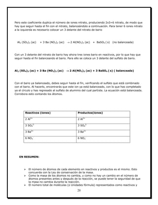 20
Pero este coeficiente duplica el número de iones nitrato, produciendo 2x3=6 nitrato, de modo que
hay que seguir hasta el fin con el nitrato, balanceándolo a continuación. Para tener 6 iones nitrato
a la izquierda es necesario colocar un 3 delante del nitrato de bario
Al2 (SO4)3 (ac) + 3 Ba (NO3)2 (ac)  2 Al(NO3)3 (ac) + BaSO4 ( s) (no balanceada)
Con un 3 delante del nitrato de bario hay ahora tres iones bario en reactivos, por lo que hay que
seguir hasta el fin balanceando el bario. Para ello se coloca un 3 delante del sulfato de bario.
Al2 (SO4)3 (ac) + 3 Ba (NO3)2 (ac)  2 Al(NO3)3 (ac) + 3 BaSO4 ( s) ( balanceada)
Con el bario ya balanceado, debes seguir hasta el fin, verificando el sulfato que está combinado
con el bario. Al hacerlo, encontrarás que este ion ya está balanceado, con lo que has completado
ya el círculo y has regresado al sulfato de aluminio del cual partiste. La ecuación está balanceada.
Corrobora esto contando los átomos.
Reactivos (iones) Productos(iones)
2 Al3+
2 Al3+
3 SO4
2-
3 SO4
2-
3 Ba2+
3 Ba2+
6 NO3
-
6 NO3
-
EN RESUMEN:
 El número de átomos de cada elemento en reactivos y productos es el mismo. Esto
concuerda con la Ley de conservación de la masa.
 Como la masa de los átomos no cambia, y como no hay un cambio en el número de
átomos presentes antes y después de la reacción, se puede tener la seguridad de que
la masa no cambia durante la reacción.
 El número total de moléculas (o Unidades fórmula) representados como reactivos y
 