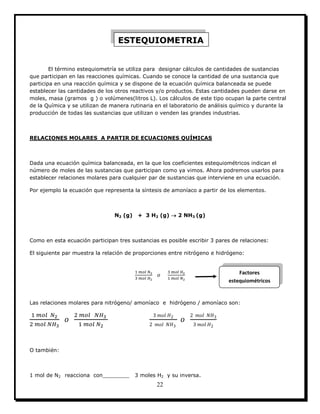 22
El término estequiometría se utiliza para designar cálculos de cantidades de sustancias
que participan en las reacciones químicas. Cuando se conoce la cantidad de una sustancia que
participa en una reacción química y se dispone de la ecuación química balanceada se puede
establecer las cantidades de los otros reactivos y/o productos. Estas cantidades pueden darse en
moles, masa (gramos g ) o volúmenes(litros L). Los cálculos de este tipo ocupan la parte central
de la Química y se utilizan de manera rutinaria en el laboratorio de análisis químico y durante la
producción de todas las sustancias que utilizan o venden las grandes industrias.
RELACIONES MOLARES A PARTIR DE ECUACIONES QUÍMICAS
Dada una ecuación química balanceada, en la que los coeficientes estequiométricos indican el
número de moles de las sustancias que participan como ya vimos. Ahora podremos usarlos para
establecer relaciones molares para cualquier par de sustancias que interviene en una ecuación.
Por ejemplo la ecuación que representa la síntesis de amoníaco a partir de los elementos.
N2 (g) + 3 H2 (g)  2 NH3 (g)
Como en esta ecuación participan tres sustancias es posible escribir 3 pares de relaciones:
El siguiente par muestra la relación de proporciones entre nitrógeno e hidrógeno:
Las relaciones molares para nitrógeno/ amoníaco e hidrógeno / amoníaco son:
O también:
1 mol de N2 reacciona con________ 3 moles H2 y su inversa.
ESTEQUIOMETRIA
Factores
estequiométricos
 