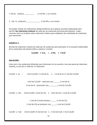 23
1 mol N2 produce _________ 2 mol NH3 y su inversa.
3 mol H2 producen______________ 2 mol NH3 y su inversa.
Se pueden utilizar los coeficientes estequiométricos de cualquier ecuación balanceada para
escribir las relaciones molares de cada par de sustancias químicas participantes. Luego
veremos cómo se emplean estas relaciones molares para establecer las cantidades de sustancias
que reaccionan.
EJEMPLO 1:
Escriba las relaciones molares de cada par de sustancias que participan en la ecuación balanceada
de la combustión del alcohol etílico o etanol.( C2H5OH)
C2H5OH + 3 O2  2 CO2 + 3 H2O
SOLUCIÓN:
Como son 4 las sustancias diferentes que intervienen en la ecuación, hay seis pares de relaciones
molares, lo que da un total de 12 relaciones:
C2H5OH y O2 : 1mol C2H5OH / 3 mol de O2 o 3 mol de O2 /1 mol de C2H5OH
1mol de C2H5OH reacciona con_______3 mol de O2
3 mol de O2 reaccionan con_________1 mol de C2H5OH
C2H5OH y CO2: 1mol C2H5OH / 2mol de CO2 o 2mol de CO2 / 1mol de C2H5OH
1 mol de C2H5OH produce ______2 mol de CO2
2 mol de CO2 se producen con______1 mol de C2H5OH
C2H5OH y H2O: 1mol C2H5OH /3 mol de H2O o 3 mol de H2O/ 1 mol C2H5OH
 