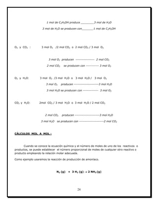 24
1 mol de C2H5OH produce ________3 mol de H2O
3 mol de H2O se producen con_______1 mol de C2H5OH
O2 y CO2 : 3 mol O2 /2 mol CO2 o 2 mol CO2 / 3 mol O2
3 mol O2 producen ---------------- 2 mol CO2
2 mol CO2 se producen con ----------- 3 mol O2
O2 y H2O: 3 mol O2 /3 mol H2O o 3 mol H2O / 3 mol O2
3 mol O2 producen ---------------------3 mol H2O
3 mol H2O se producen con ------------- 3 mol O2
CO2 y H2O: 2mol CO2 / 3 mol H2O o 3 mol H2O / 2 mol CO2
2 mol CO2 producen ---------------------3 mol H2O
3 mol H2O se producen con ---------------------2 mol CO2
CÁLCULOS MOL A MOL :
Cuando se conoce la ecuación química y el número de moles de uno de los reactivos o
productos, se puede establecer el número proporcional de moles de cualquier otro reactivo o
producto empleando la relación molar adecuada.
Como ejemplo usaremos la reacción de producción de amoníaco.
N2 (g) + 3 H2 (g)  2 NH3 (g)
 