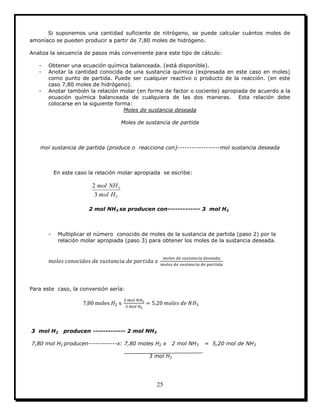 25
Si suponemos una cantidad suficiente de nitrógeno, se puede calcular cuántos moles de
amoníaco se pueden producir a partir de 7,80 moles de hidrógeno.
Analiza la secuencia de pasos más conveniente para este tipo de cálculo:
- Obtener una ecuación química balanceada. (está disponible).
- Anotar la cantidad conocida de una sustancia química (expresada en este caso en moles)
como punto de partida. Puede ser cualquier reactivo o producto de la reacción. (en este
caso 7,80 moles de hidrógeno).
- Anotar también la relación molar (en forma de factor o cociente) apropiada de acuerdo a la
ecuación química balanceada de cualquiera de las dos maneras. Esta relación debe
colocarse en la siguiente forma:
Moles de sustancia deseada
Moles de sustancia de partida
mol sustancia de partida (produce o reacciona con)------------------mol sustancia deseada
En este caso la relación molar apropiada se escribe:
2
3
3
2
Hmol
NHmol
2 mol NH3 se producen con------------- 3 mol H2
- Multiplicar el número conocido de moles de la sustancia de partida (paso 2) por la
relación molar apropiada (paso 3) para obtener los moles de la sustancia deseada.
Para este caso, la conversión sería:
3 mol H2 producen ------------- 2 mol NH3
7,80 mol H2 producen------------x: 7,80 moles H2 x 2 mol NH3 = 5,20 mol de NH3
3 mol H2
 