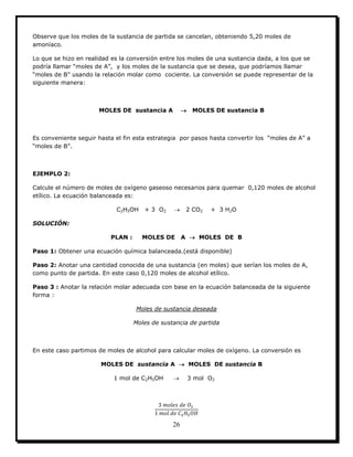 26
Observe que los moles de la sustancia de partida se cancelan, obteniendo 5,20 moles de
amoníaco.
Lo que se hizo en realidad es la conversión entre los moles de una sustancia dada, a los que se
podría llamar “moles de A”, y los moles de la sustancia que se desea, que podríamos llamar
“moles de B” usando la relación molar como cociente. La conversión se puede representar de la
siguiente manera:
MOLES DE sustancia A  MOLES DE sustancia B
Es conveniente seguir hasta el fin esta estrategia por pasos hasta convertir los “moles de A” a
“moles de B”.
EJEMPLO 2:
Calcule el número de moles de oxígeno gaseoso necesarios para quemar 0,120 moles de alcohol
etílico. La ecuación balanceada es:
C2H5OH + 3 O2  2 CO2 + 3 H2O
SOLUCIÓN:
PLAN : MOLES DE A  MOLES DE B
Paso 1: Obtener una ecuación química balanceada.(está disponible)
Paso 2: Anotar una cantidad conocida de una sustancia (en moles) que serían los moles de A,
como punto de partida. En este caso 0,120 moles de alcohol etílico.
Paso 3 : Anotar la relación molar adecuada con base en la ecuación balanceada de la siguiente
forma :
Moles de sustancia deseada
Moles de sustancia de partida
En este caso partimos de moles de alcohol para calcular moles de oxígeno. La conversión es
MOLES DE sustancia A  MOLES DE sustancia B
1 mol de C2H5OH  3 mol O2
 