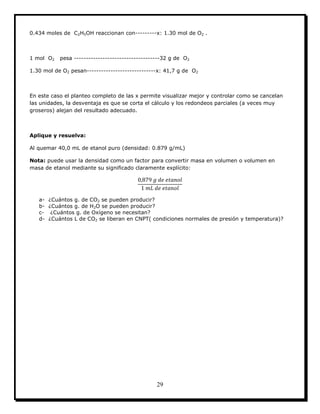 29
0.434 moles de C2H5OH reaccionan con---------x: 1.30 mol de O2 .
1 mol O2 pesa ------------------------------------32 g de O2
1.30 mol de O2 pesan-----------------------------x: 41,7 g de O2
En este caso el planteo completo de las x permite visualizar mejor y controlar como se cancelan
las unidades, la desventaja es que se corta el cálculo y los redondeos parciales (a veces muy
groseros) alejan del resultado adecuado.
Aplique y resuelva:
Al quemar 40,0 mL de etanol puro (densidad: 0.879 g/mL)
Nota: puede usar la densidad como un factor para convertir masa en volumen o volumen en
masa de etanol mediante su significado claramente explícito:
a- ¿Cuántos g. de CO2 se pueden producir?
b- ¿Cuántos g. de H2O se pueden producir?
c- ¿Cuántos g. de Oxígeno se necesitan?
d- ¿Cuántos L de CO2 se liberan en CNPT( condiciones normales de presión y temperatura)?
 