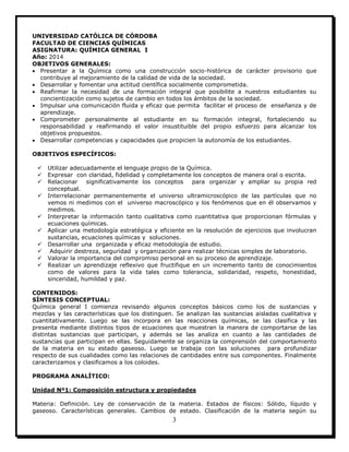 3
UNIVERSIDAD CATÓLICA DE CÓRDOBA
FACULTAD DE CIENCIAS QUÍMICAS
ASIGNATURA: QUÍMICA GENERAL I
Año: 2014
OBJETIVOS GENERALES:
 Presentar a la Química como una construcción socio-histórica de carácter provisorio que
contribuye al mejoramiento de la calidad de vida de la sociedad.
 Desarrollar y fomentar una actitud científica socialmente comprometida.
 Reafirmar la necesidad de una formación integral que posibilite a nuestros estudiantes su
concientización como sujetos de cambio en todos los ámbitos de la sociedad.
 Impulsar una comunicación fluida y eficaz que permita facilitar el proceso de enseñanza y de
aprendizaje.
 Comprometer personalmente al estudiante en su formación integral, fortaleciendo su
responsabilidad y reafirmando el valor insustituible del propio esfuerzo para alcanzar los
objetivos propuestos.
 Desarrollar competencias y capacidades que propicien la autonomía de los estudiantes.
OBJETIVOS ESPECÍFICOS:
 Utilizar adecuadamente el lenguaje propio de la Química.
 Expresar con claridad, fidelidad y completamente los conceptos de manera oral o escrita.
 Relacionar significativamente los conceptos para organizar y ampliar su propia red
conceptual.
 Interrelacionar permanentemente el universo ultramicroscópico de las partículas que no
vemos ni medimos con el universo macroscópico y los fenómenos que en él observamos y
medimos.
 Interpretar la información tanto cualitativa como cuantitativa que proporcionan fórmulas y
ecuaciones químicas.
 Aplicar una metodología estratégica y eficiente en la resolución de ejercicios que involucran
sustancias, ecuaciones químicas y soluciones.
 Desarrollar una organizada y eficaz metodología de estudio.
 Adquirir destreza, seguridad y organización para realizar técnicas simples de laboratorio.
 Valorar la importancia del compromiso personal en su proceso de aprendizaje.
 Realizar un aprendizaje reflexivo que fructifique en un incremento tanto de conocimientos
como de valores para la vida tales como tolerancia, solidaridad, respeto, honestidad,
sinceridad, humildad y paz.
CONTENIDOS:
SÍNTESIS CONCEPTUAL:
Química general I comienza revisando algunos conceptos básicos como los de sustancias y
mezclas y las características que los distinguen. Se analizan las sustancias aisladas cualitativa y
cuantitativamente. Luego se las incorpora en las reacciones químicas, se las clasifica y las
presenta mediante distintos tipos de ecuaciones que muestran la manera de comportarse de las
distintas sustancias que participan, y además se las analiza en cuanto a las cantidades de
sustancias que participan en ellas. Seguidamente se organiza la comprensión del comportamiento
de la materia en su estado gaseoso. Luego se trabaja con las soluciones para profundizar
respecto de sus cualidades como las relaciones de cantidades entre sus componentes. Finalmente
caracterizamos y clasificamos a los coloides.
PROGRAMA ANALÍTICO:
Unidad Nº1: Composición estructura y propiedades
Materia: Definición. Ley de conservación de la materia. Estados de físicos: Sólido, líquido y
gaseoso. Características generales. Cambios de estado. Clasificación de la materia según su
 