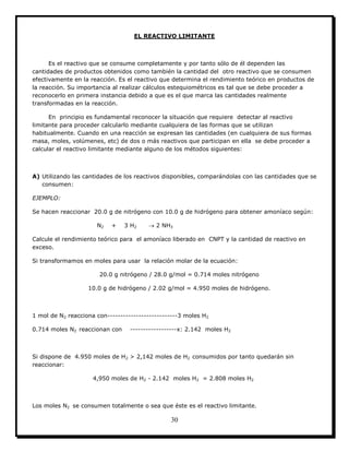 30
EL REACTIVO LIMITANTE
Es el reactivo que se consume completamente y por tanto sólo de él dependen las
cantidades de productos obtenidos como también la cantidad del otro reactivo que se consumen
efectivamente en la reacción. Es el reactivo que determina el rendimiento teórico en productos de
la reacción. Su importancia al realizar cálculos estequiométricos es tal que se debe proceder a
reconocerlo en primera instancia debido a que es el que marca las cantidades realmente
transformadas en la reacción.
En principio es fundamental reconocer la situación que requiere detectar al reactivo
limitante para proceder calcularlo mediante cualquiera de las formas que se utilizan
habitualmente. Cuando en una reacción se expresan las cantidades (en cualquiera de sus formas
masa, moles, volúmenes, etc) de dos o más reactivos que participan en ella se debe proceder a
calcular el reactivo limitante mediante alguno de los métodos siguientes:
A) Utilizando las cantidades de los reactivos disponibles, comparándolas con las cantidades que se
consumen:
EJEMPLO:
Se hacen reaccionar 20.0 g de nitrógeno con 10.0 g de hidrógeno para obtener amoníaco según:
N2 + 3 H2  2 NH3
Calcule el rendimiento teórico para el amoníaco liberado en CNPT y la cantidad de reactivo en
exceso.
Si transformamos en moles para usar la relación molar de la ecuación:
20.0 g nitrógeno / 28.0 g/mol = 0.714 moles nitrógeno
10.0 g de hidrógeno / 2.02 g/mol = 4.950 moles de hidrógeno.
1 mol de N2 reacciona con---------------------------3 moles H2
0.714 moles N2 reaccionan con ------------------x: 2.142 moles H2
Si dispone de 4.950 moles de H2 > 2,142 moles de H2 consumidos por tanto quedarán sin
reaccionar:
4,950 moles de H2 - 2.142 moles H2 = 2.808 moles H2
Los moles N2 se consumen totalmente o sea que éste es el reactivo limitante.
 