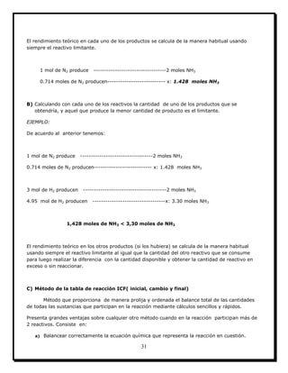 31
El rendimiento teórico en cada uno de los productos se calcula de la manera habitual usando
siempre el reactivo limitante.
1 mol de N2 produce ----------------------------------2 moles NH3
0.714 moles de N2 producen--------------------------- x: 1.428 moles NH3
B) Calculando con cada uno de los reactivos la cantidad de uno de los productos que se
obtendría, y aquel que produce la menor cantidad de producto es el limitante.
EJEMPLO:
De acuerdo al anterior tenemos:
1 mol de N2 produce ----------------------------------2 moles NH3
0.714 moles de N2 producen--------------------------- x: 1.428 moles NH3
3 mol de H2 producen ---------------------------------------2 moles NH3
4.95 mol de H2 producen ----------------------------------x: 3.30 moles NH3
1,428 moles de NH3 < 3,30 moles de NH3
El rendimiento teórico en los otros productos (si los hubiera) se calcula de la manera habitual
usando siempre el reactivo limitante al igual que la cantidad del otro reactivo que se consume
para luego realizar la diferencia con la cantidad disponible y obtener la cantidad de reactivo en
exceso o sin reaccionar.
C) Método de la tabla de reacción ICF( inicial, cambio y final)
Método que proporciona de manera prolija y ordenada el balance total de las cantidades
de todas las sustancias que participan en la reacción mediante cálculos sencillos y rápidos.
Presenta grandes ventajas sobre cualquier otro método cuando en la reacción participan más de
2 reactivos. Consiste en:
a) Balancear correctamente la ecuación química que representa la reacción en cuestión.
 