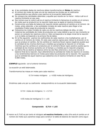 32
b) A las cantidades dadas de reactivos debes transformarlas en Moles de reactivo.
c) Al número de moles de cada uno de los reactivos los divides por el coeficiente
estequiométrico que afecta a ese reactivo en la ecuación balanceada.
d) Se compara las cantidades obtenidas y aquella que resulta ser la menor indica cuál es el
reactivo limitante en ese caso.
e) Ese número que te indicó cuál es el reactivo limitante lo llamamos el cambio en el número
de moles que se producirá en la reacción hasta que se agote el reactivo limitante.
f) Construimos una tabla de balance de reacción donde usaremos el cambio en el número de
moles, antes obtenido, y las cantidades iniciales de cada reactivo para llegar a los
resultados finales luego de producida la reacción.
g) Colocamos los moles iniciales de cada uno de los reactivos debajo de ellos, en esta
instancia las cantidades de moles de productos son nulas debido a que en ese momento se
ponen en contacto los reactivos entre sí. Esto corresponde a la etapa inicial de la reacción
y en la tabla corresponde a la primera fila de datos.
h) En la fila siguiente usamos los coeficientes de cada reactivo y los multiplicamos por el
cambio en el número de moles. En este caso usamos signos para indicar la dirección en la
que se produce el cambio. Así los cambios en reactivos llevan signos negativos puesto que
la cantidad de los mismos disminuye a medida que progresa la reacción en el tiempo,
mientras que los cambios en productos por el contrario llevan signo positivo puesto que la
cantidad de los mismos aumenta con el tiempo y a medida que la reacción progresa.
i) La última fila se destina al balance entre las dos filas anteriores y es la que nos da el
balance final de la reacción. Aquí obtendremos la cantidad de moles de reactivo en exceso,
y los rendimientos teóricos en moles para todos los productos de la reacción. Por supuesto
que la cantidad de aquel reactivo que sabíamos era el reactivo limitante en esta fila es
0.000 moles.
EJEMPLO siguiendo con el anterior tenemos:
La ecuación ya está balanceada.
Transformamos las masas en moles para cada reactivo:
0.714 moles nitrógeno y 4.950 moles de hidrógeno.
Dividimos cada uno por su coeficiente estequiométrico en la ecuación balanceada:
0.714 moles de nitrógeno / 1 = 0.714
4.95 moles de hidrógeno/ 3 = 1.65
Comparando 0,714 < 1,65
El menor es 0.7142 es por tanto el nitrógeno el reactivo limitante y esta cifra será el cambio en el
número de moles que usaremos luego para construir la tabla de balance de reacción como sigue:
 