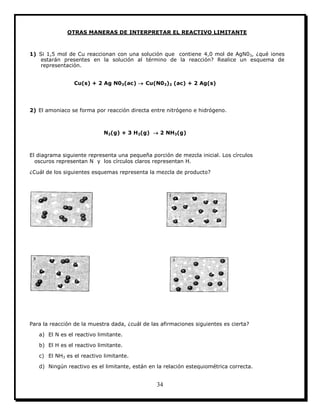 34
OTRAS MANERAS DE INTERPRETAR EL REACTIVO LIMITANTE
1) Si 1,5 mol de Cu reaccionan con una solución que contiene 4,0 mol de AgN03, ¿qué iones
estarán presentes en la solución al término de la reacción? Realice un esquema de
representación.
Cu(s) + 2 Ag N03(ac)  Cu(N03)2 (ac) + 2 Ag(s)
2) El amoniaco se forma por reacción directa entre nitrógeno e hidrógeno.
N2(g) + 3 H2(g)  2 NH3(g)
El diagrama siguiente representa una pequeña porción de mezcla inicial. Los círculos
oscuros representan N y los círculos claros representan H.
¿Cuál de los siguientes esquemas representa la mezcla de producto?
Para la reacción de la muestra dada, ¿cuál de las afirmaciones siguientes es cierta?
a) El N es el reactivo limitante.
b) El H es el reactivo limitante.
c) El NH3 es el reactivo limitante.
d) Ningún reactivo es el limitante, están en la relación estequiométrica correcta.
 