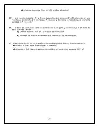 38
b) ¿Cuántos átomos de C hay en 5,00 mol de adrenalina?
15) Una reacción necesita 12.4 g de una sustancia A que se encuentra sólo disponible en una
mezcla que contiene 93.2 % en masa de A ¿Cuántos g. de mezcla se necesitan para obtener la
cantidad de A requerida?
16) El ácido de acumulador tiene una densidad de 1,285 g/mL y contiene 38,0 % en masa de
ácido sulfúrico. Calcule:
a) Gramos de ácido puro en 1 L de ácido de acumulador.
b) Volumen de ácido de acumulador que contiene 50.0 g de ácido puro.
17) Una muestra de 500 mg de un analgésico comercial contiene 256 mg de aspirina C9H8O4 .
a) ¿Cuál es el % en masa de aspirina en el producto?
b) ¿Cuántos g. de C hay en la aspirina contenida en un comprimido que pesa 0,611 g?
 