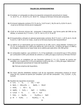 39
TALLER IIA: ESTEQUIOMETRIA
1) Al analizar un compuesto se obtuvo la siguiente composición porcentual en masas:
K: 26.57 % , Cr :35.36 % y O: 38.07 % . Indique la fórmula mínima del compuesto.
2) El mineral malaquita contiene 57,5 % de Cu, 5,43 % de C, 36,2% de O y 0,914 % de H.
¿Cuál es la fórmula mínima de la malaquita?
3) ¿Cuál es la fórmula mínima del compuesto 2-desoxiribosa que forma parte del DNA de las
células, si contiene 44,77 % de C, 7,52 % de H y 47,71 % de O?
4) El hexaclorofeno utilizado en jabones bactericidas contiene 38,37 % de C, 1,49 % de H, 52,28
% de Cl y 7,86 % de O en masa. ¿Cuál es la fórmula empírica del hexaclorofeno?
5) La cafeína es un estimulante que se encuentra en el café, el té y otras bebidas. Contiene C,H
,O y N. La combustión de 1,000 g de cafeína da 1,813 g de CO2 , 0.4639 g de agua y 0.2885 g
de nitrógeno. Determine la masa molar de la cafeína que está entre 150-200 g/mol.
6) Un compuesto orgánico que contiene C, H y O fue analizado y se encontró que 2.734 g dieron
por combustión 6.004 g de dióxido de carbono y 3.280 g de agua.¿Cuál es su fórmula mínima?
7) El ibuprofeno un analgésico de uso frecuente contiene C, H y O. Cuando se quema por
completo una muestra de 2,174 g se obtienen 6,029 g de CO2 y 1,709 g de agua. Determine :
a) Composición porcentual en masa del ibuprofeno.
b) Fórmula empírica del ibuprofeno.
8) Sin hacer cálculos detallados explique cuál de los siguientes compuestos produce la mayor
masa de CO2 cuando se quema por completo 1,00 mol del compuesto : CH4, C2H5OH , C10H8,
C6H5OH.
9) Equilibre las siguientes ecuaciones:
a- C2H4 + O2  CO2 + H2O
b- BaCl2 + (NH4)2CO3  BaCO3 + NH4Cl
c- KClO3  KCl + O2
d- AgNO3 + CuCl2  AgCl + Cu(NO3)2
e- C2H6O + O2  CO2 + H2O
f- FeCl2 + Na3PO4  Fe3(PO4)2 + NaCl
g- Al + H2SO4  Al2(SO4)3 + H2
 