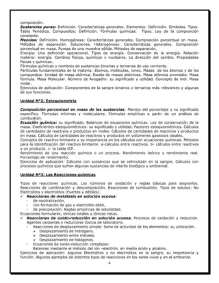 4
composición.
Sustancias puras: Definición. Características generales. Elementos: Definición. Símbolos. Tipos.
Tabla Periódica. Compuestos: Definición. Fórmulas químicas. Tipos. Ley de la composición
constante.
Mezclas: Definición. Homogéneas: Características generales. Composición porcentual en masa.
Métodos de separación. Soluciones. Heterogéneas: Características generales. Composición
porcentual en masa. Pureza de una muestra sólida. Métodos de separación.
Energía: Una definición operacional. Tipos de energía. Conservación de la energía. Relación
materia- energía. Cambios físicos, químicos y nucleares. La dirección del cambio. Propiedades
físicas y químicas.
Fórmulas químicas y nombres de sustancias binarias y ternarias de uso corriente.
Partículas fundamentales de la materia: átomos, moléculas, iones. Masas de los átomos y de los
compuestos: Unidad de masa atómica. Escala de masas atómicas. Masa atómica promedio. Masa
fórmula. Masa Molecular. Número de Avogadro: su significado y utilidad. Concepto de mol. Masa
molar.
Ejercicios de aplicación: Componentes de la sangre binarios y ternarios más relevantes y algunas
de sus funciones.
Unidad Nº2: Estequiometría
Composición porcentual en masa de las sustancias: Manejo del porcentaje y su significado
específico. Fórmulas mínimas y moleculares. Fórmulas empíricas a partir de un análisis de
combustión.
Ecuación química: su significado. Balanceo de ecuaciones químicas. Ley de conservación de la
masa. Coeficientes estequiométricos: su significado y utilidad. Factores estequiométricos. Cálculos
de cantidades de reactivos y productos en moles. Cálculos de cantidades de reactivos y productos
en masa. Cálculos de cantidades de reactivos y productos en volúmenes gaseosos ideales.
Concepto de reactivo limitante y su importancia en los cálculos con ecuaciones químicas. Métodos
para la identificación del reactivo limitante: a-cálculos entre reactivos. b- cálculos entre reactivos
y un producto. c- la tabla ICF.
Rendimiento de una reacción química o un proceso. Rendimiento teórico y rendimiento real.
Porcentaje de rendimiento.
Ejercicios de aplicación: Cálculos con sustancias que se vehiculizan en la sangre. Cálculos con
procesos químicos que sufren algunas sustancias de interés biológico y ambiental.
Unidad Nº3: Las Reacciones químicas
Tipos de reacciones químicas. Los números de oxidación y reglas básicas para asignarlos.
Reacciones de combinación y descomposición. Reacciones de combustión. Tipos de solutos: No
Electrolitos y electrolitos (Fuertes y débiles).
 Reacciones de metátesis en solución acuosa:
 de neutralización,
 con formación de gas o electrolito débil,
 de precipitación. Reglas empíricas de solubilidad.
Ecuaciones formulares, iónicas totales y iónicas netas.
 Reacciones de oxido-reducción en solución acuosa. Procesos de oxidación y reducción.
Agentes oxidantes y reductores típicos de laboratorio.
 Reacciones de desplazamiento simple: Serie de actividad de los elementos: su utilización.
 Desplazamiento de hidrógeno.
 Desplazamiento entre metales.
 Desplazamiento de halógenos.
 Ecuaciones de oxido-reducción complejas:
Balanceo mediante el método del ión –electrón, en medio ácido y alcalino.
Ejercicios de aplicación: Algunos Electrolitos y no electrolitos en la sangre, su importancia y
función. Algunos ejemplos de distintos tipos de reacciones en los seres vivos y en el ambiente.
 