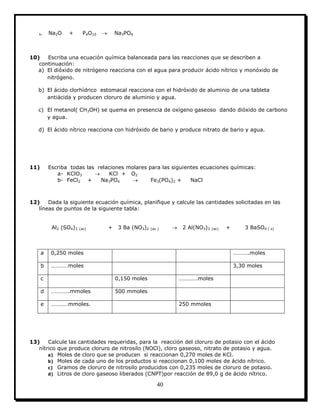 40
h- Na2O + P4O10  Na3PO4
10) Escriba una ecuación química balanceada para las reacciones que se describen a
continuación:
a) El dióxido de nitrógeno reacciona con el agua para producir ácido nítrico y monóxido de
nitrógeno.
b) El ácido clorhídrico estomacal reacciona con el hidróxido de aluminio de una tableta
antiácida y producen cloruro de aluminio y agua.
c) El metanol( CH3OH) se quema en presencia de oxígeno gaseoso dando dióxido de carbono
y agua.
d) El ácido nítrico reacciona con hidróxido de bario y produce nitrato de bario y agua.
11) Escriba todas las relaciones molares para las siguientes ecuaciones químicas:
a- KClO3  KCl + O2
b- FeCl2 + Na3PO4  Fe3(PO4)2 + NaCl
12) Dada la siguiente ecuación química, planifique y calcule las cantidades solicitadas en las
líneas de puntos de la siguiente tabla:
Al2 (SO4)3 (ac) + 3 Ba (NO3)2 (ac )  2 Al(NO3)3 (ac) + 3 BaSO4 ( s)
a 0,250 moles ………..moles
b …………moles 3,30 moles
c 0,150 moles ………….moles
d ………….mmoles 500 mmoles
e …………mmoles. 250 mmoles
13) Calcule las cantidades requeridas, para la reacción del cloruro de potasio con el ácido
nítrico que produce cloruro de nitrosilo (NOCl), cloro gaseoso, nitrato de potasio y agua.
a) Moles de cloro que se producen si reaccionan 0,270 moles de KCl.
b) Moles de cada uno de los productos si reaccionan 0,100 moles de ácido nítrico.
c) Gramos de cloruro de nitrosilo producidos con 0,235 moles de cloruro de potasio.
d) Litros de cloro gaseoso liberados (CNPT)por reacción de 89,0 g de ácido nítrico.
 