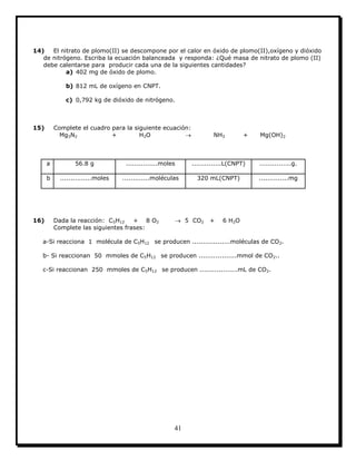 41
14) El nitrato de plomo(II) se descompone por el calor en óxido de plomo(II),oxígeno y dióxido
de nitrógeno. Escriba la ecuación balanceada y responda: ¿Qué masa de nitrato de plomo (II)
debe calentarse para producir cada una de la siguientes cantidades?
a) 402 mg de óxido de plomo.
b) 812 mL de oxígeno en CNPT.
c) 0,792 kg de dióxido de nitrógeno.
15) Complete el cuadro para la siguiente ecuación:
Mg3N2 + H2O  NH3 + Mg(OH)2
a 56.8 g ...............moles ..............L(CNPT) ...............g.
b ...............moles .............moléculas 320 mL(CNPT) ..............mg
16) Dada la reacción: C5H12 + 8 O2  5 CO2 + 6 H2O
Complete las siguientes frases:
a-Si reacciona 1 molécula de C5H12 se producen ..................moléculas de CO2.
b- Si reaccionan 50 mmoles de C5H12 se producen ..................mmol de CO2..
c-Si reaccionan 250 mmoles de C5H12 se producen ..................mL de CO2.
 