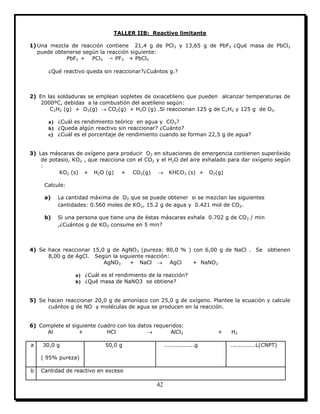 42
TALLER IIB: Reactivo limitante
1) Una mezcla de reacción contiene 21,4 g de PCl3 y 13,65 g de PbF2 ¿Qué masa de PbCl2
puede obtenerse según la reacción siguiente:
PbF2 + PCl3 → PF3 + PbCl2
¿Qué reactivo queda sin reaccionar?¿Cuántos g.?
2) En las soldaduras se emplean sopletes de oxiacetileno que pueden alcanzar temperaturas de
2000ºC, debidas a la combustión del acetileno según:
C2H2 (g) + O2(g)  CO2(g) + H2O (g) .Si reaccionan 125 g de C2H2 y 125 g de O2.
a) ¿Cuál es rendimiento teórico en agua y CO2?
b) ¿Queda algún reactivo sin reaccionar? ¿Cuánto?
c) ¿Cuál es el porcentaje de rendimiento cuando se forman 22,5 g de agua?
3) Las máscaras de oxígeno para producir O2 en situaciones de emergencia contienen superóxido
de potasio, KO2 , que reacciona con el CO2 y el H2O del aire exhalado para dar oxígeno según
:
KO2 (s) + H2O (g) + CO2(g)  KHCO3 (s) + O2(g)
Calcule:
a) La cantidad máxima de O2 que se puede obtener si se mezclan las siguientes
cantidades: 0.560 moles de KO2, 15.2 g de agua y 0.421 mol de CO2.
b) Si una persona que tiene una de éstas máscaras exhala 0.702 g de CO2 / min
,¿Cuántos g de KO2 consume en 5 min?
4) Se hace reaccionar 15,0 g de AgNO3 (pureza: 80,0 % ) con 6,00 g de NaCl . Se obtienen
8,00 g de AgCl. Según la siguiente reacción:
AgNO3 + NaCl  AgCl + NaNO3
a) ¿Cuál es el rendimiento de la reacción?
b) ¿Qué masa de NaNO3 se obtiene?
5) Se hacen reaccionar 20,0 g de amoníaco con 25,0 g de oxígeno. Plantee la ecuación y calcule
cuántos g de NO y moléculas de agua se producen en la reacción.
6) Complete el siguiente cuadro con los datos requeridos:
Al + HCl  AlCl3 + H2
a 30,0 g
( 95% pureza)
50,0 g ................g .............L(CNPT)
b Cantidad de reactivo en exceso
 