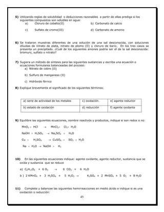 45
5) Utilizando reglas de solubilidad o deducciones razonables a partir de ellas prediga si los
siguientes compuestos son solubles en agua:
a) Cloruro de cobalto(II) b) Carbonato de calcio
c) Sulfato de cromo(III) d) Carbonato de amonio
6) Se trataron muestras diferentes de una solución de una sal desconocida, con soluciones
diluidas de nitrato de plata, nitrato de plomo (II) y cloruro de bario. En los tres casos se
presenta un precipitado. ¿Cuál de los siguientes aniones podría ser el de la sal desconocida:
bromuro, sulfato o nitrato?
7) Sugiera un método de síntesis para las siguientes sustancias y escriba una ecuación o
ecuaciones formulares balanceadas del proceso:
a) Nitrato de cobre (II)
b) Sulfuro de manganeso (II)
c) Hidróxido férrico
8) Explique brevemente el significado de los siguientes términos:
a) serie de actividad de los metales c) oxidación. e) agente reductor
b) estado de oxidación d) reducción f) agente oxidante
9) Equilibre las siguientes ecuaciones, nombre reactivos y productos, indique si son redox o no:
MnO2  HCl  MnCl2 Cl2 H2O
NaOH  H2SO4  Na2SO4  H2O
Cu  H2SO4  CuSO4  SO2  H2O
Na  H2O  NaOH  H2
10) En las siguientes ecuaciones indique: agente oxidante, agente reductor, sustancia que se
oxida y sustancia que se reduce
a) C6H12O6 + 6 O2  6 CO2 + 6 H2O
b ) 2 KMnO4 + 3 H2SO4 + 5 H2O2  K2SO4 + 2 MnSO4 + 5 O2 + 8 H2O
11) Complete y balancee las siguientes hemirreacciones en medio ácido e indique si es una
oxidación o reducción:
 