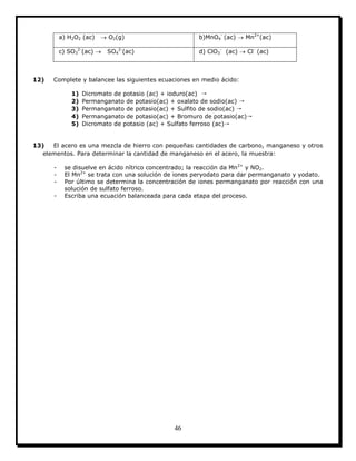 46
a) H2O2 (ac)  O2(g) b)MnO4
-
(ac)  Mn2+
(ac)
c) SO3
2-
(ac)  SO4
2-
(ac) d) ClO3
-
(ac)  Cl-
(ac)
12) Complete y balancee las siguientes ecuaciones en medio ácido:
1) Dicromato de potasio (ac) + ioduro(ac) →
2) Permanganato de potasio(ac) + oxalato de sodio(ac) →
3) Permanganato de potasio(ac) + Sulfito de sodio(ac) →
4) Permanganato de potasio(ac) + Bromuro de potasio(ac)→
5) Dicromato de potasio (ac) + Sulfato ferroso (ac)→
13) El acero es una mezcla de hierro con pequeñas cantidades de carbono, manganeso y otros
elementos. Para determinar la cantidad de manganeso en el acero, la muestra:
- se disuelve en ácido nítrico concentrado; la reacción da Mn2+
y NO2.
- El Mn2+
se trata con una solución de iones peryodato para dar permanganato y yodato.
- Por último se determina la concentración de iones permanganato por reacción con una
solución de sulfato ferroso.
- Escriba una ecuación balanceada para cada etapa del proceso.
 