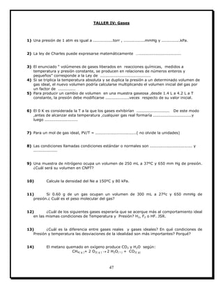 47
TALLER IV: Gases
1) Una presión de 1 atm es igual a ...............torr , ................mmHg y ..............kPa.
2) La ley de Charles puede expresarse matemáticamente …................................
3) El enunciado “ volúmenes de gases liberados en reacciones químicas, medidos a
temperatura y presión constante, se producen en relaciones de números enteros y
pequeños” corresponde a la Ley de ......................................
4) Si se triplica la temperatura absoluta y se duplica la presión a un determinado volumen de
gas ideal, el nuevo volumen podría calcularse multiplicando el volumen inicial del gas por
un factor de .............
5) Para producir un cambio de volumen en una muestra gaseosa ,desde 1.4 L a 4.2 L a T
constante, la presión debe modificarse ..................veces respecto de su valor inicial.
6) El 0 K es considerada la T a la que los gases exhibirían ......................... De este modo
,antes de alcanzar esta temperatura ,cualquier gas real formaría .............................y
luego .........................
7) Para un mol de gas ideal, PV/T = ...............................( no olvide la unidades)
8) Las condiciones llamadas condiciones estándar o normales son ................................ y
..................
9) Una muestra de nitrógeno ocupa un volumen de 250 mL a 37ºC y 650 mm Hg de presión.
¿Cuál será su volumen en CNPT?
10) Calcule la densidad del Ne a 150ºC y 80 kPa.
11) Si 0.60 g de un gas ocupan un volumen de 300 mL a 27ºc y 650 mmHg de
presión.¿ Cuál es el peso molecular del gas?
12) ¿Cuál de los siguientes gases esperaría que se acerque más al comportamiento ideal
en las mismas condiciones de Temperatura y Presión? H2, F2 o HF. JSR.
13) ¿Cuál es la diferencia entre gases reales y gases ideales? En qué condiciones de
Presión y temperatura las desviaciones de la idealidad son más importantes? Porqué?
14) El metano quemado en oxígeno produce CO2 y H2O según:
CH4( g )+ 2 O2( g )  2 H2O( l ) + CO2( g)
 
