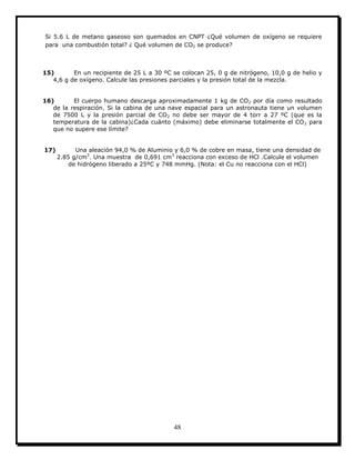 48
Si 5.6 L de metano gaseoso son quemados en CNPT ¿Qué volumen de oxígeno se requiere
para una combustión total? ¿ Qué volumen de CO2 se produce?
15) En un recipiente de 25 L a 30 ºC se colocan 25, 0 g de nitrógeno, 10,0 g de helio y
4,6 g de oxígeno. Calcule las presiones parciales y la presión total de la mezcla.
16) El cuerpo humano descarga aproximadamente 1 kg de CO2 por día como resultado
de la respiración. Si la cabina de una nave espacial para un astronauta tiene un volumen
de 7500 L y la presión parcial de CO2 no debe ser mayor de 4 torr a 27 ºC (que es la
temperatura de la cabina)¿Cada cuánto (máximo) debe eliminarse totalmente el CO2 para
que no supere ese límite?
17) Una aleación 94,0 % de Aluminio y 6,0 % de cobre en masa, tiene una densidad de
2.85 g/cm3
. Una muestra de 0,691 cm3
reacciona con exceso de HCl .Calcule el volumen
de hidrógeno liberado a 25ºC y 748 mmHg. (Nota: el Cu no reacciona con el HCl)
 