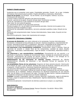 5
Unidad 4: Estado gaseoso
Sustancias que se presentan como gases. Propiedades generales. Presión de un gas. Unidades
del Sistema internacional para la presión. Presión atmosférica y barómetro. Manómetro.
Leyes de los gases: Ley de Boyle. Ley de Charles. Ley de Avogadro. Gráficos. Ley de la
Combinación de Volúmenes.
La teoría cinético-molecular aplicada a las leyes de los gases.
Ecuación general de los gases. Ecuación del gas ideal. Condiciones normales.
Cálculo de densidad de un gas mediante la ecuación del gas ideal.
Masa molar de una sustancia gaseosa.
Los volúmenes de gases en las reacciones químicas.
Mezclas de gases y la Ley de Dalton de las presiones parciales. Volumen de los gases en las
reacciones químicas recogidos en agua.
Distribución de velocidades moleculares y raíz de la velocidad cuadrática media. Difusión de los
gases.
Desviación del comportamiento ideal. Fuerzas intermoleculares. Gases reales. Ecuación de Van
der Waals.
Ejercicios de aplicación: Gases más importantes de la sangre.
Unidad Nº5: Soluciones y Coloides.
El proceso de disolución: una visión molecular en la nanoescala. Fuerzas intermoleculares.
Solvatación e hidratación de las partículas en solución. Factores energéticos y espontaneidad del
proceso. Velocidad de disolución y cristalización. Saturación. Solubilidad de las sustancias y su
relación con la temperatura Solubilidad de las sustancias y su relación con la presión.
Las soluciones y sus características cualitativas. Componentes: soluto y solvente. Tipos de
soluciones de acuerdo a: estado físico de los componentes, cantidad de soluto disuelto
(Saturadas, insaturadas y sobresaturadas). Tipos de solutos: no electrolitos, electrolitos fuertes y
débiles.
Las soluciones y sus características cuantitativas: Concentración de una solución y su
significado e importancia. Unidades de concentración físicas. Unidades de concentración químicas.
Diluciones: Interpretación del proceso de dilución. Factor de dilución y las ventajas de su
utilización. Preparación experimental de soluciones y diluciones.
Estequiometría de las reacciones en solución acuosa: Realización de cálculos
estequiométricos utilizando las soluciones y sus diferentes formas de expresión de la
concentración.
Las propiedades físicas de las soluciones: Diagrama de fases solvente-solución. Disminución
de la Presión de vapor y Ley de Raoult. Aumento del punto de ebullición. Descenso del punto de
congelación. Presión osmótica. Soluciones hipertónicas isotónicas e hipotónicas.
Las soluciones electrolíticas y sus propiedades físicas. Determinación de masas molares.
Destilación simple y fraccionada. Gráficas de Presión de vapor-composición de una solución ideal.
Desviaciones de la idealidad. Gráficas temperatura de ebullición-composición de una solución
ideal. Ley de Dalton y la composición del vapor. Concepto de plato teórico. Gráficas temperatura
de ebullición-composición de soluciones que forman azeótropos.
Coloides: Concepto. Propiedades: ópticas, cinéticas, eléctricas. Clasificación: según la afinidad de
las fases y según el estado de las fases. Estabilización: Agentes estabilizantes. Floculación.
Coagulación.
Ejercicios de aplicación: Concentración de distintas sustancias en sangre y su significado.
BIBLIOGRAFIA:
De lectura obligatoria:
BROWN y cols. Química: La Ciencia Central. Pearson Education. 9a edición. México 2004.
De consulta:
 