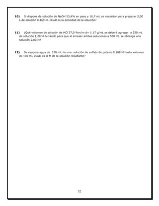 52
10) Si dispone de solución de NaOH 53,4% en peso y 16,7 mL se necesitan para preparar 2,00
L de solución 0,169 M. ¿Cuál es la densidad de la solución?
11) ¿Qué volumen de solución de HCl 37,0 %m/m d= 1.17 g/mL se deberá agregar a 250 mL
de solución 1,20 M del ácido para que al enrasar ambas soluciones a 500 mL se obtenga una
solución 2,00 M?
12) Se evapora agua de 150 mL de una solución de sulfato de potasio 0,188 M hasta volumen
de 100 mL ¿Cuál es la M de la solución resultante?
 