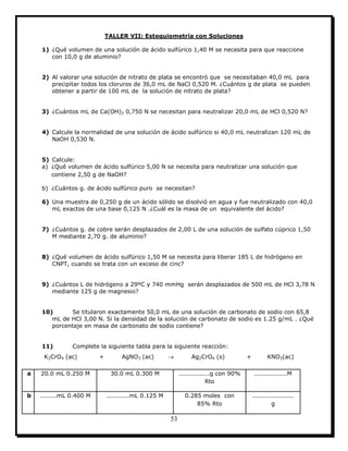 53
TALLER VII: Estequiometría con Soluciones
1) ¿Qué volumen de una solución de ácido sulfúrico 1,40 M se necesita para que reaccione
con 10,0 g de aluminio?
2) Al valorar una solución de nitrato de plata se encontró que se necesitaban 40,0 mL para
precipitar todos los cloruros de 36,0 mL de NaCl 0,520 M. ¿Cuántos g de plata se pueden
obtener a partir de 100 mL de la solución de nitrato de plata?
3) ¿Cuántos mL de Ca(OH)2 0,750 N se necesitan para neutralizar 20,0 mL de HCl 0,520 N?
4) Calcule la normalidad de una solución de ácido sulfúrico si 40,0 mL neutralizan 120 mL de
NaOH 0,530 N.
5) Calcule:
a) ¿Qué volumen de ácido sulfúrico 5,00 N se necesita para neutralizar una solución que
contiene 2,50 g de NaOH?
b) ¿Cuántos g. de ácido sulfúrico puro se necesitan?
6) Una muestra de 0,250 g de un ácido sólido se disolvió en agua y fue neutralizado con 40,0
mL exactos de una base 0,125 N .¿Cuál es la masa de un equivalente del ácido?
7) ¿Cuántos g. de cobre serán desplazados de 2,00 L de una solución de sulfato cúprico 1,50
M mediante 2,70 g. de aluminio?
8) ¿Qué volumen de ácido sulfúrico 1,50 M se necesita para liberar 185 L de hidrógeno en
CNPT, cuando se trata con un exceso de cinc?
9) ¿Cuántos L de hidrógeno a 29ºC y 740 mmHg serán desplazados de 500 mL de HCl 3,78 N
mediante 125 g de magnesio?
10) Se titularon exactamente 50,0 mL de una solución de carbonato de sodio con 65,8
mL de HCl 3,00 N. Si la densidad de la solución de carbonato de sodio es 1.25 g/mL . ¿Qué
porcentaje en masa de carbonato de sodio contiene?
11) Complete la siguiente tabla para la siguiente reacción:
K2CrO4 (ac) + AgNO3 (ac)  Ag2CrO4 (s) + KNO3(ac)
a 20.0 mL 0.250 M 30.0 mL 0.300 M ...............g con 90%
Rto
................M
b ........mL 0.400 M ...........mL 0.125 M 0.285 moles con
85% Rto
....................
g
 