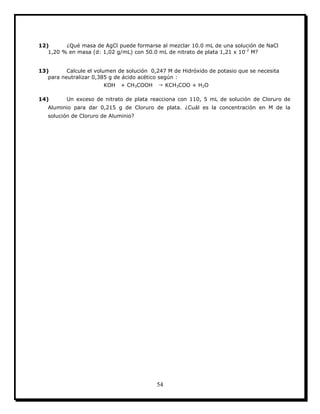 54
12) ¿Qué masa de AgCl puede formarse al mezclar 10.0 mL de una solución de NaCl
1,20 % en masa (d: 1,02 g/mL) con 50.0 mL de nitrato de plata 1,21 x 10-2
M?
13) Calcule el volumen de solución 0,247 M de Hidróxido de potasio que se necesita
para neutralizar 0,385 g de ácido acético según :
KOH + CH3COOH → KCH3COO + H2O
14) Un exceso de nitrato de plata reacciona con 110, 5 mL de solución de Cloruro de
Aluminio para dar 0,215 g de Cloruro de plata. ¿Cuál es la concentración en M de la
solución de Cloruro de Aluminio?
 