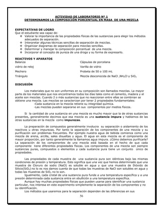 56
ACTIVIDAD DE LABORATORIO Nº 1
DETERMINAMOS LA COMPOSICIÓN PORCENTUAL EN MASA DE UNA MEZCLA
EXPECTATIVAS DE LOGRO
Que el estudiante sea capaz de:
 Valorar la importancia de las propiedades físicas de las sustancias para elegir los métodos
adecuados de separación.
 Interpretar algunas técnicas sencillas de separación de mezclas.
 Organizar diagramas de separación para mezclas sencillas.
 Determinar y manejar la composición porcentual de una mezcla.
 Incorporar el concepto de pureza de una droga y su forma de expresarlo.
REACTIVOS Y APARATOS
Balanza Cápsulas de porcelana
vidrio de reloj Varilla de vidrio
Mechero Probeta de 50 o 100 mL
Triángulo Mezcla desconocida de NaCl ,NH4Cl y SiO2
DISCUSIÓN
Los materiales que no son uniformes en su composición son llamados mezclas. La mayor
parte de los materiales que nos encontramos todos los días tales como el cemento, madera y el
aceite son mezclas. Cuando 2 o más sustancias que no reaccionan entre ellas se combinan se
obtiene una mezcla. Las mezclas se caracterizan por tener 2 propiedades fundamentales:
-Cada sustancia en la mezcla retiene su integridad química.
-Las mezclas pueden separarse en sus componentes por medios físicos.
Si la cantidad de una sustancia en una mezcla es mucho mayor que la de otras sustancias
presentes, generalmente decimos que esa mezcla es una sustancia impura y hablamos de las
otras sustancias en la mezcla como impurezas.
La preparación de compuestos generalmente involucra su separación o aislamiento de los
reactivos u otras impurezas. Por tanto la separación de los componentes de una mezcla y su
purificación son problemas frecuentes. Por ejemplo nuestra agua de bebida comienza como una
mezcla de arena, arcilla, sales disueltas y agua. El agua en esta mezcla es el componente de
mayor proporción, por tanto generalmente la llamamos agua impura. ¿Cómo debemos purificarla?
La separación de los componentes de una mezcla está basada en el hecho de que cada
componente tiene diferentes propiedades físicas. Los componentes de una mezcla son siempre
sustancias puras, compuestos o elementos y cada sustancia pura tiene un conjunto único de
propiedades.
Las propiedades de cada muestra de una sustancia pura son idénticas bajo las mismas
condiciones de presión y temperatura. Esto significa que una vez que hemos determinado que una
muestra de Cloruro de sodio (NaCl) es soluble en agua y que una muestra de Dióxido de
Silicio(SiO2) no lo es nos damos cuenta de que todas las muestras de NaCl son solubles en agua y
todas las muestras de SiO2 no lo son.
Igualmente, cada cristal de una sustancia pura funde a una temperatura específica y a una
presión determinada cada sustancia entra en ebullición a una temperatura específica.
Aunque hay muchas propiedades físicas que pueden usarse para identificar una sustancia
particular, nos interesa en este experimento simplemente la separación de los componentes y no
su identificación.
Los métodos que usaremos para la separación dependen de las diferencias en sus
 