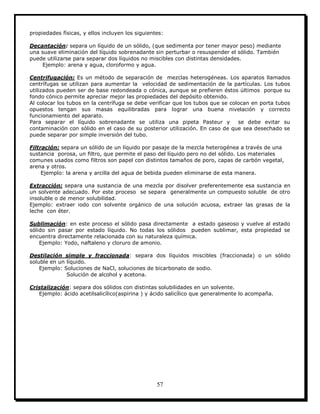 57
propiedades físicas, y ellos incluyen los siguientes:
Decantación: separa un líquido de un sólido, (que sedimenta por tener mayor peso) mediante
una suave eliminación del líquido sobrenadante sin perturbar o resuspender el sólido. También
puede utilizarse para separar dos líquidos no miscibles con distintas densidades.
Ejemplo: arena y agua, cloroformo y agua.
Centrifugación: Es un método de separación de mezclas heterogéneas. Los aparatos llamados
centrífugas se utilizan para aumentar la velocidad de sedimentación de la partículas. Los tubos
utilizados pueden ser de base redondeada o cónica, aunque se prefieren éstos últimos porque su
fondo cónico permite apreciar mejor las propiedades del depósito obtenido.
Al colocar los tubos en la centrífuga se debe verificar que los tubos que se colocan en porta tubos
opuestos tengan sus masas equilibradas para lograr una buena nivelación y correcto
funcionamiento del aparato.
Para separar el líquido sobrenadante se utiliza una pipeta Pasteur y se debe evitar su
contaminación con sólido en el caso de su posterior utilización. En caso de que sea desechado se
puede separar por simple inversión del tubo.
Filtración: separa un sólido de un líquido por pasaje de la mezcla heterogénea a través de una
sustancia porosa, un filtro, que permite el paso del líquido pero no del sólido. Los materiales
comunes usados como filtros son papel con distintos tamaños de poro, capas de carbón vegetal,
arena y otros.
Ejemplo: la arena y arcilla del agua de bebida pueden eliminarse de esta manera.
Extracción: separa una sustancia de una mezcla por disolver preferentemente esa sustancia en
un solvente adecuado. Por este proceso se separa generalmente un compuesto soluble de otro
insoluble o de menor solubilidad.
Ejemplo: extraer iodo con solvente orgánico de una solución acuosa, extraer las grasas de la
leche con éter.
Sublimación: en este proceso el sólido pasa directamente a estado gaseoso y vuelve al estado
sólido sin pasar por estado líquido. No todas los sólidos pueden sublimar, esta propiedad se
encuentra directamente relacionada con su naturaleza química.
Ejemplo: Yodo, naftaleno y cloruro de amonio.
Destilación simple y fraccionada: separa dos líquidos miscibles (fraccionada) o un sólido
soluble en un líquido.
Ejemplo: Soluciones de NaCl, soluciones de bicarbonato de sodio.
Solución de alcohol y acetona.
Cristalización: separa dos sólidos con distintas solubilidades en un solvente.
Ejemplo: ácido acetilsalicílico(aspirina ) y ácido salicílico que generalmente lo acompaña.
 