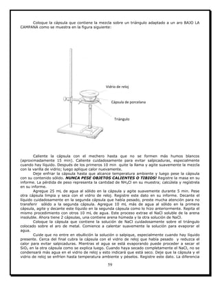59
Coloque la cápsula que contiene la mezcla sobre un triángulo adaptado a un aro BAJO LA
CAMPANA como se muestra en la figura siguiente:
Caliente la cápsula con el mechero hasta que no se formen más humos blancos
(aproximadamente 15 min). Caliente cuidadosamente para evitar salpicaduras, especialmente
cuando hay líquido. Después de los primeros 10 min quite la llama y agite suavemente la mezcla
con la varilla de vidrio; luego aplique calor nuevamente.
Deje enfriar la cápsula hasta que alcance temperatura ambiente y luego pese la cápsula
con su contenido sólido. NUNCA PESE OBJETOS CALIENTES O TIBIOS! Registre la masa en su
informe. La pérdida de peso representa la cantidad de NH4Cl en su muestra; calcúlela y regístrela
en su informe.
Agregue 25 mL de agua al sólido en la cápsula y agite suavemente durante 5 min. Pese
otra cápsula limpia y seca con el vidrio de reloj. Registre este dato en su informe. Decante el
líquido cuidadosamente en la segunda cápsula que había pesado, preste mucha atención para no
transferir sólido a la segunda cápsula. Agregue 10 mL más de agua al sólido en la primera
cápsula, agite y decante este líquido en la segunda cápsula como lo hizo anteriormente. Repita el
mismo procedimiento con otros 10 mL de agua. Este proceso extrae el NaCl soluble de la arena
insoluble. Ahora tiene 2 cápsulas, una contiene arena húmeda y la otra solución de NaCl.
Coloque la cápsula que contiene la solución de NaCl cuidadosamente sobre el triángulo
colocado sobre el aro de metal. Comience a calentar suavemente la solución para evaporar el
agua.
Cuide que no entre en ebullición la solución o salpique, especialmente cuando hay líquido
presente. Cerca del final cubra la cápsula con el vidrio de reloj que había pesado y reduzca el
calor para evitar salpicaduras. Mientras el agua se está evaporando puede proceder a secar el
SiO2 en la otra cápsula como se explica luego. Cuando haya secado completamente el NaCl, no se
condensará más agua en el vidrio de reloj y esto indicará que está seco. Deje que la cápsula y el
vidrio de reloj se enfríen hasta temperatura ambiente y péselos. Registre este dato. La diferencia
Vidrio de reloj
Cápsula de porcelana
Triángulo
 