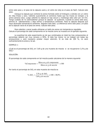 60
entre este peso y el peso de la cápsula vacía y el vidrio de reloj es el peso de NaCl. Calcule este
peso.
Coloque la cápsula que contiene la arena húmeda sobre el triángulo y cúbrala con un vidrio
de reloj limpio y seco. Caliente suavemente al comienzo hasta que los trozos se rompan y la
arena parezca seca. Luego caliente la cápsula al rojo oscuro y mantenga este calor por 10 min.
Tenga cuidado de no sobrecalentar porque la cápsula se quebrará. Cuando la arena esté seca,
elimine el calentamiento y deje enfriar a temperatura ambiente. Pese la cápsula después que
haya alcanzado temperatura ambiente. Registre este dato. La diferencia entre este peso y el peso
de la cápsula vacía es el peso de arena. Calcule este peso.
Para calentar y secar puede utilizarse un baño de arena con temperatura regulable.
Calcule el porcentaje de cada componente en la mezcla como se muestra en el ejemplo siguiente.
La exactitud de este experimento es tal que combinados en total los tres componentes el
porcentaje debería ser muy cercano a 99%. Si éste fue menor no se trabajó con todas las
precauciones y será necesario prestar mayor atención. Si es más de 100 %, no secó
suficientemente la arena y la sal.
EJEMPLO 1:
¿Cuál es el porcentaje de SiO2 en 7,69 g de una muestra de mezcla si se recuperaron 3,76 g de
SiO2?
SOLUCIÓN:
El porcentaje de cada componente en tal mezcla puede calcularse de la manera siguiente
100% x
mezcladegenMasa
componentedegenMasa
Componente 
Por tanto el porcentaje de SiO2 en esta muestra de mezcla es
%9,48100
69,7
76,3
% 2
2  x
mezcladeg
SiOdeg
SiO
 