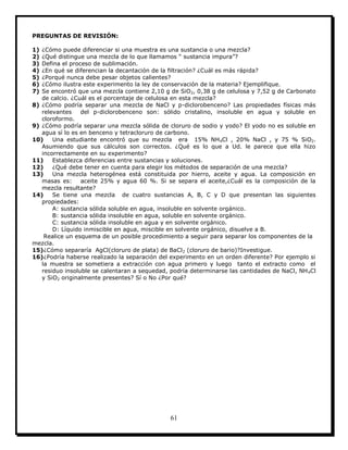 61
PREGUNTAS DE REVISIÓN:
1) ¿Cómo puede diferenciar si una muestra es una sustancia o una mezcla?
2) ¿Qué distingue una mezcla de lo que llamamos “ sustancia impura”?
3) Defina el proceso de sublimación.
4) ¿En qué se diferencian la decantación de la filtración? ¿Cuál es más rápida?
5) ¿Porqué nunca debe pesar objetos calientes?
6) ¿Cómo ilustra este experimento la ley de conservación de la materia? Ejemplifique.
7) Se encontró que una mezcla contiene 2,10 g de SiO2, 0,38 g de celulosa y 7,52 g de Carbonato
de calcio. ¿Cuál es el porcentaje de celulosa en esta mezcla?
8) ¿Cómo podría separar una mezcla de NaCl y p-diclorobenceno? Las propiedades físicas más
relevantes del p-diclorobenceno son: sólido cristalino, insoluble en agua y soluble en
cloroformo.
9) ¿Cómo podría separar una mezcla sólida de cloruro de sodio y yodo? El yodo no es soluble en
agua sí lo es en benceno y tetracloruro de carbono.
10) Una estudiante encontró que su mezcla era 15% NH4Cl , 20% NaCl , y 75 % SiO2.
Asumiendo que sus cálculos son correctos. ¿Qué es lo que a Ud. le parece que ella hizo
incorrectamente en su experimento?
11) Establezca diferencias entre sustancias y soluciones.
12) ¿Qué debe tener en cuenta para elegir los métodos de separación de una mezcla?
13) Una mezcla heterogénea está constituida por hierro, aceite y agua. La composición en
masas es: aceite 25% y agua 60 %. Si se separa el aceite,¿Cuál es la composición de la
mezcla resultante?
14) Se tiene una mezcla de cuatro sustancias A, B, C y D que presentan las siguientes
propiedades:
A: sustancia sólida soluble en agua, insoluble en solvente orgánico.
B: sustancia sólida insoluble en agua, soluble en solvente orgánico.
C: sustancia sólida insoluble en agua y en solvente orgánico.
D: Líquido inmiscible en agua, miscible en solvente orgánico, disuelve a B.
Realice un esquema de un posible procedimiento a seguir para separar los componentes de la
mezcla.
15)¿Cómo separaría AgCl(cloruro de plata) de BaCl2 (cloruro de bario)?Investigue.
16)¿Podría haberse realizado la separación del experimento en un orden diferente? Por ejemplo si
la muestra se sometiera a extracción con agua primero y luego tanto el extracto como el
residuo insoluble se calentaran a sequedad, podría determinarse las cantidades de NaCl, NH4Cl
y SiO2 originalmente presentes? Sí o No ¿Por qué?
 