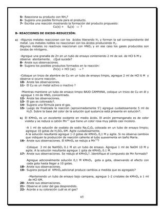 65
5- Reacciona su producto con NH3?
6- Sugiera una posible fórmula para el producto.
7- Escriba una reacción mostrando la formación del producto propuesto:
Cu(s) + S8(s)  ?
B- REACCIONES DE OXIDO-REDUCCIÓN:
a) -Algunos metales reaccionan con los ácidos liberando H2 y forman la sal correspondiente del
metal. Los metales nobles no reaccionan con los ácidos produciendo H2.
Algunos metales no reactivos reaccionan con HNO3 y en ese caso los gases producidos son
óxidos de nitrógeno.
-Agregue una granalla de Zn en un tubo de ensayo conteniendo 2 ml de sol. de HCl 6 M y
observe atentamente. ¿Qué sucede?
8- Anote sus observaciones.
9- Sugiera los posibles productos formados en la reacción:
Zn(s) + HCl (ac)  ?
-Coloque un trozo de alambre de Cu en un tubo de ensayo limpio, agregue 2 ml de HCl 6 M y
observe si ocurre reacción.
10- Anote las observaciones.
11- El Cu es un metal activo o inactivo ?
-Mientras mantiene un tubo de ensayo limpio BAJO CAMPANA, coloque un trozo de Cu en él y
agregue 1 ml de HNO3 concentrado.
12- Anote las observaciones.
13- El gas es coloreado?.
14- Sugiera una fórmula para el gas.
15- Luego de finalizada la reacción (aproximadamente 5’) agregue cuidadosamente 5 ml de
H2O. Sobre la base del color de la solución qué sustancia está presente en solución?.
b) El KMnO4 es un excelente oxidante en medio ácido. El anión permanganato es de color
violeta y se reduce a catión Mn+2
que tiene un color rosa muy pálido casi incoloro.
-A 1 ml de solución de oxalato de sodio Na2C2O4 colocada en un tubo de ensayo limpio;
agregue 10 gotas de H2SO4 6M. Agite cuidadosamente.
A la solución resultante agregue 1-2 gotas de KMnO4 0,1 M y agite. Si no observa cambios
que indiquen la producción de reacción caliente el tubo suavemente en baño María.
16- Anote sus observaciones. El KMnO4 se redujo a Mn+2
?
-Coloque 3 ml de NaHSO3 0.1 M en un tubo de ensayo. Agregue 1 ml de NaOH 10 M y
agite. A la solución resultante agregue 1 gota de KMnO4 0.1 M.
17- Anote sus observaciones. Se redujo el KMnO4?. Identifique el compuesto de Mn formado?
Agregue adicionalmente solución 0,1 M KMnO4 gota a gota, observando el efecto con
cada gota hasta llegar a 10 gotas.
18- Anote sus observaciones.
19- Sugiera porqué el KMnO4 adicional produce cambios a medida que es agregado?
-Manteniendo un tubo de ensayo bajo campana, agregue 1-2 cristales de KMnO4 a 1 ml
de HCl 6M.
20- Anote sus observaciones.
21- Observe el color del gas desprendido.
22- Acorde a su coloración cuál es el gas?
 