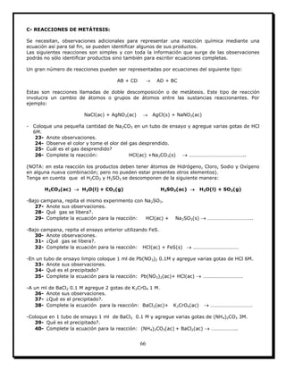 66
C- REACCIONES DE METÁTESIS:
Se necesitan, observaciones adicionales para representar una reacción química mediante una
ecuación así para tal fin, se pueden identificar algunos de sus productos.
Las siguientes reacciones son simples y con toda la información que surge de las observaciones
podrás no sólo identificar productos sino también para escribir ecuaciones completas.
Un gran número de reacciones pueden ser representadas por ecuaciones del siguiente tipo:
AB + CD  AD + BC
Estas son reacciones llamadas de doble descomposición o de metátesis. Este tipo de reacción
involucra un cambio de átomos o grupos de átomos entre las sustancias reaccionantes. Por
ejemplo:
NaCl(ac) + AgNO3(ac)  AgCl(s) + NaNO3(ac)
- Coloque una pequeña cantidad de Na2CO3 en un tubo de ensayo y agregue varias gotas de HCl
6M.
23- Anote observaciones.
24- Observe el color y tome el olor del gas desprendido.
25- Cuál es el gas desprendido?
26- Complete la reacción: HCl(ac) +Na2CO3(s)  ……………………………………..
(NOTA: en esta reacción los productos deben tener átomos de Hidrógeno, Cloro, Sodio y Oxígeno
en alguna nueva combinación; pero no pueden estar presentes otros elementos).
Tenga en cuenta que el H2CO3 y H2SO3 se descomponen de la siguiente manera:
H2CO3(ac)  H2O(l) + CO2(g) H2SO3(ac)  H2O(l) + SO2(g)
-Bajo campana, repita el mismo experimento con Na2SO3.
27- Anote sus observaciones.
28- Qué gas se libera?.
29- Complete la ecuación para la reacción: HCl(ac) + Na2SO3(s)  ……………………………..
-Bajo campana, repita el ensayo anterior utilizando FeS.
30- Anote observaciones.
31- ¿Qué gas se libera?.
32- Complete la ecuación para la reacción: HCl(ac) + FeS(s)  ………………………………
-En un tubo de ensayo limpio coloque 1 ml de Pb(NO3)2 0.1M y agregue varias gotas de HCl 6M.
33- Anote sus observaciones.
34- Qué es el precipitado?
35- Complete la ecuación para la reacción: Pb(NO3)2(ac)+ HCl(ac)  ………………………….
-A un ml de BaCl2 0.1 M agregue 2 gotas de K2CrO4 1 M.
36- Anote sus observaciones.
37- ¿Qué es el precipitado?.
38- Complete la ecuación para la reacción: BaCl2(ac)+ K2CrO4(ac)  ……………………………
-Coloque en 1 tubo de ensayo 1 ml de BaCl2 0.1 M y agregue varias gotas de (NH4)2CO3 3M.
39- Qué es el precipitado?.
40- Complete la ecuación para la reacción: (NH4)2CO3(ac) + BaCl2(ac)  ………………..
 