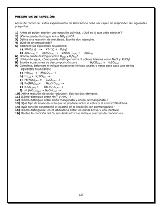 68
PREGUNTAS DE REVISIÓN:
Antes de comenzar estos experimentos de laboratorio debe ser capaz de responder las siguientes
preguntas:
1) Antes de poder escribir una ecuación química. ¿Qué es lo que debe conocer?
2) ¿Cómo puede distinguir entre NO2 y NO?.
3) Defina una reacción de metátesis. Escriba dos ejemplos.
4) ¿Qué es un precipitado?
5) Balancee las siguientes ecuaciones:
a) KBrO3(s)  KBr(s) + O2(g)
b) ZnCl2(ac) + AgNO3(ac)  Zn(NO3)2(ac) + AgCl(s)
6) ¿Cómo puede distinguir entre H2(g) y H2S(g)?
7) Utilizando agua, cómo puede distinguir entre 2 sólidos blancos como NaCl y PbCl2?
8) Escriba ecuaciones de descomposición para: H2CO3(ac) y H2SO3(ac)
9) Complete, balancee e indique ecuaciones iónicas totales y netas para cada una de las
siguientes ecuaciones:
a) HBr(ac) + MgCO3(S) 
b) HI(ac) + K2SO3(s) 
c) Pb(NO3)(ac) + CuCl2(ac) 
d) Ba(NO3)(ac)+ Na2CrO4(ac) 
e) K2CO3(ac) + Ba(NO3)2(ac) 
f) Ni (NO3)2 (ac) + NaOH (ac) 
10) Defina reacción de oxido-reducción. Escriba dos ejemplos.
11) ¿Cómo distingue entre Mn2+
y MnO2 ?
12) ¿Cómo distingue entre anión manganato y anión permanganato ?
13) ¿Qué tipo de reacción es la que se produce entre el cobre y el azufre? Plantéela.
14) ¿Qué función desempeña el oxalato en la reacción con permanganato?
15) ¿Cómo distinguiría en el laboratorio entre un metal activo y uno inactivo?
16) Plantee la reacción del Cu con ácido nítrico e indique qué tipo de reacción es.
 