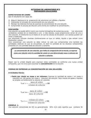 70
ACTIVIDAD DE LABORATORIO Nº3
PREPARAMOS SOLUCIONES
EXPECTATIVAS DE LOGRO
Que el estudiante sea capaz de:
 Adquirir destreza en la preparación de soluciones con sólidos y líquidos.
 Interpretar el concepto de concentración de una solución.
 Manejar las distintas formas de expresar la concentración de una solución.
 Comprender el proceso de dilución como forma de modificar la concentración.
DISCUSIÓN:
Una solución se puede definir como una mezcla homogénea de sustancias puras. Las soluciones
verdaderas constan de un disolvente y uno o más solutos, cuyas proporciones varían de una a
otra solución. El disolvente es el medio en el cual los solutos se disuelven. Los solutos pueden ser
iones o moléculas.
Las soluciones incluyen diversas combinaciones en que un sólido, líquido o gas actúan como
disolvente o soluto.
Para caracterizar una solución se debe indicar no solo sus componentes sino también las
cantidades relativas en que se encuentran, es decir la cantidad de los diversos componentes
presentes en una cantidad dada de solución o solvente.
Según sea la unidad elegida para expresar estas cantidades se conforma una nueva unidad
compuesta, que nos sirve para expresar la concentración de la solución.
FORMAS DE EXPRESAR LA CONCENTRACIÓN DE UNA SOLUCIÓN:
A-Unidades físicas:
Tanto por ciento en masa o en volumen: Expresa la cantidad de soluto ( en masa o
volumen) en 100 partes (en masa o volumen) de solución. Para mezcla de gases o líquidos
se emplea corrientemente la relación en volumen.
100/%
100/%
100/%
x
solucióndevolumen
solutodevolumen
vv
x
solucióndemasa
solutodemasa
mm
x
solucióndevolumen
solutodemasa
vm



EJEMPLO 1:
Una solución concentrada de HCl es generalmente 36% m/m esto significa que contiene 36
La concentración de una solución, que indica la composición de la mezcla, se expresa
como una relación entre la cantidad de soluto en una determinada masa o volumen de
solución o solvente.
 