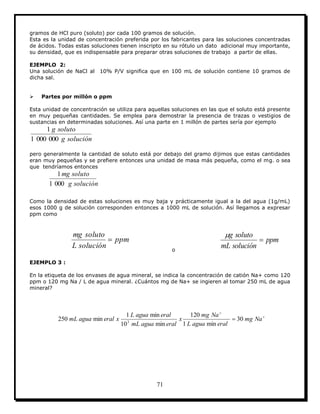 71
gramos de HCl puro (soluto) por cada 100 gramos de solución.
Esta es la unidad de concentración preferida por los fabricantes para las soluciones concentradas
de ácidos. Todas estas soluciones tienen inscripto en su rótulo un dato adicional muy importante,
su densidad, que es indispensable para preparar otras soluciones de trabajo a partir de ellas.
EJEMPLO 2:
Una solución de NaCl al 10% P/V significa que en 100 mL de solución contiene 10 gramos de
dicha sal.
 Partes por millón o ppm
Esta unidad de concentración se utiliza para aquellas soluciones en las que el soluto está presente
en muy pequeñas cantidades. Se emplea para demostrar la presencia de trazas o vestigios de
sustancias en determinadas soluciones. Así una parte en 1 millón de partes sería por ejemplo
solucióng
solutog
0000001
1
pero generalmente la cantidad de soluto está por debajo del gramo dijimos que estas cantidades
eran muy pequeñas y se prefiere entonces una unidad de masa más pequeña, como el mg. o sea
que tendríamos entonces
solucióng
solutomg
0001
1
Como la densidad de estas soluciones es muy baja y prácticamente igual a la del agua (1g/mL)
esos 1000 g de solución corresponden entonces a 1000 mL de solución. Así llegamos a expresar
ppm como
ppm
soluciónL
solutomg

o
ppm
soluciónmL
solutog


EJEMPLO 3 :
En la etiqueta de los envases de agua mineral, se indica la concentración de catión Na+ como 120
ppm o 120 mg Na / L de agua mineral. ¿Cuántos mg de Na+ se ingieren al tomar 250 mL de agua
mineral?


 Namg
eralaguaL
Namg
x
eralaguamL
eralaguaL
xeralaguamL 30
min1
120
min10
min1
min250 3
 