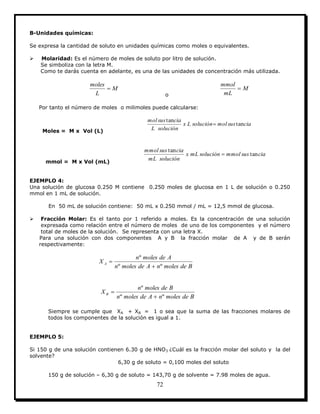 72
B-Unidades químicas:
Se expresa la cantidad de soluto en unidades químicas como moles o equivalentes.
 Molaridad: Es el número de moles de soluto por litro de solución.
Se simboliza con la letra M.
Como te darás cuenta en adelante, es una de las unidades de concentración más utilizada.
M
L
moles

o
M
mL
mmol

Por tanto el número de moles o milimoles puede calcularse:
Moles = M x Vol (L)
ciasusmolsoluciónLx
soluciónL
ciasusmol
tan
tan

mmol = M x Vol (mL)
ciasusmmolsoluciónmLx
soluciónmL
ciasusmmol
tan
tan

EJEMPLO 4:
Una solución de glucosa 0.250 M contiene 0.250 moles de glucosa en 1 L de solución o 0.250
mmol en 1 mL de solución.
En 50 mL de solución contiene: 50 mL x 0.250 mmol / mL = 12,5 mmol de glucosa.
 Fracción Molar: Es el tanto por 1 referido a moles. Es la concentración de una solución
expresada como relación entre el número de moles de uno de los componentes y el número
total de moles de la solución. Se representa con una letra X.
Para una solución con dos componentes A y B la fracción molar de A y de B serán
respectivamente:
BdemolesnAdemolesn
Ademolesn
X A
ºº
º


BdemolesnAdemolesn
Bdemolesn
X B
ºº
º


Siempre se cumple que XA + XB = 1 o sea que la suma de las fracciones molares de
todos los componentes de la solución es igual a 1.
EJEMPLO 5:
Si 150 g de una solución contienen 6.30 g de HNO3 ¿Cuál es la fracción molar del soluto y la del
solvente?
6,30 g de soluto = 0,100 moles del soluto
150 g de solución – 6,30 g de soluto = 143,70 g de solvente = 7.98 moles de agua.
 