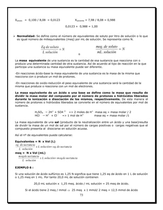 73
Xsoluto = 0,100 / 8,08 = 0,0123 Xsolvente = 7,98 / 8,08 = 0,988
0,0123 + 0,988 = 1,00
 Normalidad: Se define como el número de equivalentes de soluto por litro de solución o lo que
es igual número de miliequivalentes (meq) por mL de solución. Se representa como N.
N
soluciónL
solutodeEq

o
N
soluciónmL
solutodemeq

.
.
La masa equivalente de una sustancia es la cantidad de esa sustancia que reacciona con o
produce una determinada cantidad de otra sustancia. Así de acuerdo al tipo de reacción en la que
participa una sustancia su masa equivalente puede ser diferente.
-En reacciones ácido-base la masa equivalente de una sustancia es la masa de la misma que
reacciona con o produce un mol de protones.
-En reacciones de oxido-reducción el peso equivalente de una sustancia será la cantidad de la
misma que produce o reacciona con un mol de electrones.
La masa equivalente de un ácido o una base se define como la masa que resulta de
dividir la masa molar del compuesto por el número de protones o hidróxidos liberados
durante la ionización o disociación de los mismos, respectivamente. De esta manera el
número de protones o hidróxidos liberados se convierte en el número de equivalentes por mol de
sustancia.
H2SO4 → 2H+
+ SO4 2-
=> 2 moles de H+
masa eq = masa molar / 2
HCl → H+
+ Cl -
=> 1 mol de H+
masa eq = masa molar /1
La masa equivalente de una sal (producto de la neutralización entre un ácido y una base)resulta
de dividir la masa de un mol de sal por el número de cargas positivas o cargas negativas que el
compuesto presenta al disociarse en solución acuosa.
Así el nº de equivalentes puede calcularse:
Equivalentes = N x Vol (L)
ciasusdeeqsoluciónLx
soluciónL
ciasusdeeq
tan.
tan

meq = N x Vol (mL)
ciasusdemeqsoluciónLx
soluciónL
ciasusdemeq
tan
tan

EJEMPLO 6 :
Si una solución de ácido sulfúrico es 1,25 N significa que tiene 1,25 eq de ácido en 1 L de solución
o 1,25 meq en 1 mL. Por tanto 20,0 mL de solución contienen
20,0 mL solución x 1,25 meq. ácido / mL solución = 25 meq de ácido.
Si el ácido tiene 2 meq / mmol  25 meq x 1 mmol/ 2 meq = 12,5 mmol de ácido
 