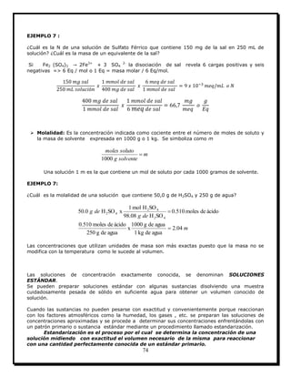 74
EJEMPLO 7 :
¿Cuál es la N de una solución de Sulfato Férrico que contiene 150 mg de la sal en 250 mL de
solución? ¿Cuál es la masa de un equivalente de la sal?
Si Fe2 (SO4)3 2Fe3+
+ 3 SO4
2-
la disociación de sal revela 6 cargas positivas y seis
negativas => 6 Eq / mol o 1 Eq = masa molar / 6 Eq/mol.
 Molalidad: Es la concentración indicada como cociente entre el número de moles de soluto y
la masa de solvente expresada en 1000 g o 1 kg. Se simboliza como m
m
solventeg
solutomoles

1000
Una solución 1 m es la que contiene un mol de soluto por cada 1000 gramos de solvente.
EJEMPLO 7:
¿Cuál es la molalidad de una solución que contiene 50,0 g de H2SO4 y 250 g de agua?
m
deg
deg
04.2
aguadekg1
aguadeg1000
x
aguadeg250
ácidodemoles0.510
ácidodemoles0.510
SOH08.98
SOHmol1
xSOH0.50
42
42
42


Las concentraciones que utilizan unidades de masa son más exactas puesto que la masa no se
modifica con la temperatura como le sucede al volumen.
Las soluciones de concentración exactamente conocida, se denominan SOLUCIONES
ESTÁNDAR.
Se pueden preparar soluciones estándar con algunas sustancias disolviendo una muestra
cuidadosamente pesada de sólido en suficiente agua para obtener un volumen conocido de
solución.
Cuando las sustancias no pueden pesarse con exactitud y convenientemente porque reaccionan
con los factores atmosféricos como la humedad, los gases , etc. se preparan las soluciones de
concentraciones aproximadas y se procede a determinar sus concentraciones enfrentándolas con
un patrón primario o sustancia estándar mediante un procedimiento llamado estandarización.
Estandarización es el proceso por el cual se determina la concentración de una
solución midiendo con exactitud el volumen necesario de la misma para reaccionar
con una cantidad perfectamente conocida de un estándar primario.
 