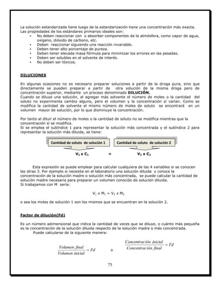 75
La solución estandarizada tiene luego de la estandarización tiene una concentración más exacta.
Las propiedades de los estándares primarios ideales son:
▪ No deben reaccionar con o absorber componentes de la atmósfera, como vapor de agua,
oxígeno, dióxido de carbono, etc.
▪ Deben reaccionar siguiendo una reacción invariable.
▪ Deben tener alto porcentaje de pureza.
▪ Deben tener elevada masa fórmula para minimizar los errores en las pesadas.
▪ Deben ser solubles en el solvente de interés.
▪ No deben ser tóxicos.
DILUCIONES
En algunas ocasiones no es necesario preparar soluciones a partir de la droga pura, sino que
directamente se pueden preparar a partir de otra solución de la misma droga pero de
concentración superior, mediante un proceso denominado DILUCIÓN.
Cuando se diluye una solución, al agregar más solvente el número de moles o la cantidad del
soluto no experimenta cambio alguno, pero el volumen y la concentración sí varían. Como se
modifica la cantidad de solvente el mismo número de moles de soluto se encontrará en un
volumen mayor de solución, por lo que disminuye la concentración.
Por tanto al diluir el número de moles o la cantidad de soluto no se modifica mientras que la
concentración sí se modifica.
Si se emplea el subíndice 1 para representar la solución más concentrada y el subíndice 2 para
representar la solución más diluida, se tiene:
V1 x C1 = V2 x C2
Esta expresión se puede emplear para calcular cualquiera de las 4 variables si se conocen
las otras 3. Por ejemplo si necesita en el laboratorio una solución diluida y conoce la
concentración de la solución madre o solución más concentrada, se puede calcular la cantidad de
solución madre necesaria para preparar un volumen conocido de solución diluida.
Si trabajamos con M sería:
V1 x M1 = V2 x M2
o sea los moles de solución 1 son los mismos que se encuentran en la solución 2.
Factor de dilución(Fd)
Es un número adimensional que indica la cantidad de veces que se diluye, o cuánto más pequeña
es la concentración de la solución diluida respecto de la solución madre o más concentrada.
Puede calcularse de la siguiente manera:
Fd
inicialVolumen
finalVolumen

.
o
Fd
finaliónConcentrac
inicialiónConcentrac

.
.
Cantidad de soluto de solución 1 Cantidad de soluto de solución 2
 