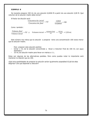 76
EJEMPLO 8
Se necesita preparar 250 mL de una solución 0,0200 M a partir de una solución 2,00 M. Qué
volumen de la solución madre debe tomar?
El factor de dilución será:
Fd
finaliónConcentrac
inicialiónConcentrac

.
.
100
0200.0
00,2

M
M
Como también:
Fd
inicialVolumen
finalVolumen

.
y
Este número nos indica que la solución a preparar tiene una concentración 100 veces menor
que la solución madre.
Para preparar esta solución podrías:
 tomar 1 mL de la solución concentrada y llevar a Volumen final de 100 mL con agua
destilada o
 10 mL de solución madre para llevar en matraz a 1 L.
Estas son algunas de las alternativas posibles. Pero como puedes notar lo importante será
mantener la relación que es 100.
¿Qué otra posibilidades de preparar la solución serían igualmente aceptables?¿Cuál de ellas
elegirías? ¿De qué depende tu elección?
 